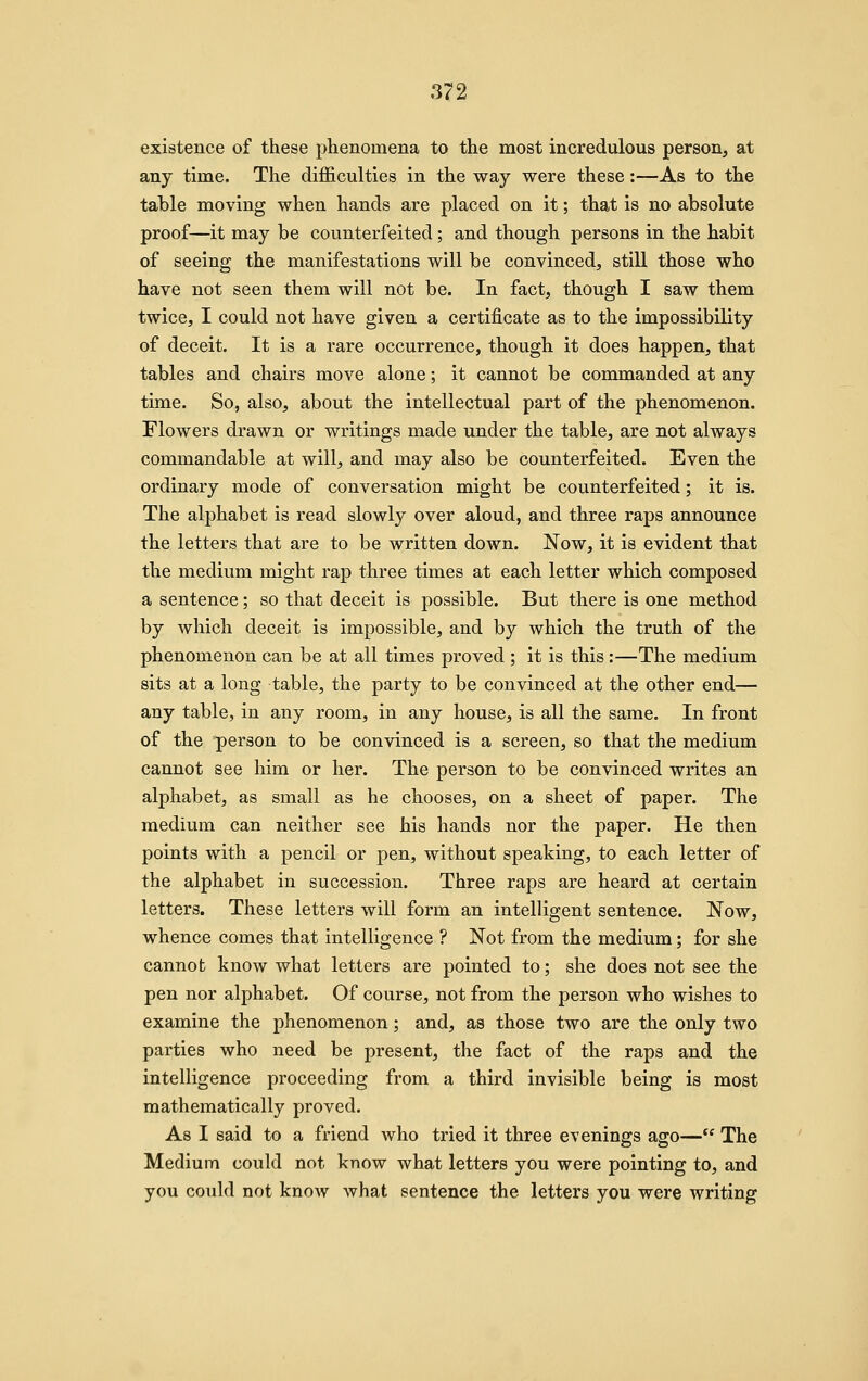 existence of these phenomena to the most incredulous person, at any time. The difficulties in the way were these:—As to the table moving when hands are placed on it; that is no absolute proof—it may be counterfeited; and though persons in the habit of seeing the manifestations will be convinced, still those who have not seen them will not be. In fact, though I saw them twice, I could not have given a certificate as to the impossibility of deceit. It is a rare occurrence, though it does happen, that tables and chairs move alone; it cannot be commanded at any time. So, also, about the intellectual part of the phenomenon. Flowers drawn or writings made under the table, are not always commandable at will, and may also be counterfeited. Even the ordinary mode of conversation might be counterfeited; it is. The alphabet is read slowly over aloud, and three raps announce the letters that are to be written down. Now, it is evident that the medium might rap three times at each letter which composed a sentence; so that deceit is possible. But there is one method by which deceit is impossible, and by which the truth of the phenomenon can be at all times proved ; it is this :—The medium sits at a long table, the party to be convinced at the other end— any table, in any room, in any house, is all the same. In front of the person to be convinced is a screen, so that the medium cannot see him or her. The person to be convinced writes an alphabet, as small as he chooses, on a sheet of paper. The medium can neither see his hands nor the paper. He then points with a pencil or pen, without speaking, to each letter of the alphabet in succession. Three raps are heard at certain letters. These letters will form an intelligent sentence. Now, whence comes that intelligence ? Not from the medium; for she cannot know what letters are pointed to; she does not see the pen nor alphabet. Of course, not from the person who wishes to examine the phenomenon; and, as those two are the only two parties who need be present, the fact of the raps and the intelligence proceeding from a third invisible being is most mathematically proved. As I said to a friend who tried it three evenings ago— The Medium could not know what letters you were pointing to, and you could not know what sentence the letters you were writing