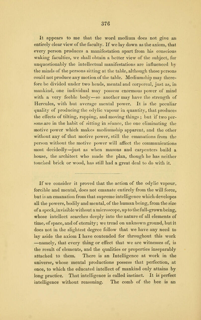 It appears to me that the word medium does not give an entirely clear view of the faculty. If we lay down as the axiom, that every person produces a manifestation apart from his conscious waking faculties, we shall obtain a better view of the subject, for unquestionably the intellectual manifestations are influenced by the minds of the persons sitting at the table, although those persons could not produce any motion of the table. Mediumship may there- fore be divided under two heads, mental and corporeal, just as, in mankind, one individual may possess enormous power of mind with a very feeble body—so another may have the strength of Hercules, with but average mental power. It is the peculiar quality of producing the odylic vapour in quantity, that produces the effects of tilting, rapping, and moving things ; but if two per- sons .are in the habit of sitting in seance, the one eliminating the motive power which makes mediumship apparent, and the other without any of that motive power, still the emanations from the person without the motive power will aflTect the communications most decidedly—just as when masons and carpenters build a house, the arcliitect who made the plan, though he has neither touched brick or wood, has still had a great deal to do with it. If we consider it proved that the action of the odylic vapour, forcible and mental, does not emanate entirely from the will force, but is an emanation from that supreme intelligence which developes all the powers, bodily and mental, of the human being, from the size of a speck,invisible without a microscope, up to the full-grown being, whose intellect searches deeply into the nature of all elements of time, of space, and of eternity; we tread on unknown ground, but it does not in the slightest degree follow that we have any need to lay aside the axiom I have contended for throughout this work —namely, that every thing or effect that we are witnesses of, is the result of elements, and the qualities or properties inseparably attached to them. There is an Intelligence at work in the universe, whose mental productions possess that perfection, at once, to which the educated intellect of mankind only attains by long practice. That intelligence is called instinct. It is perfect intelligence without reasoning. The comb of the bee is an