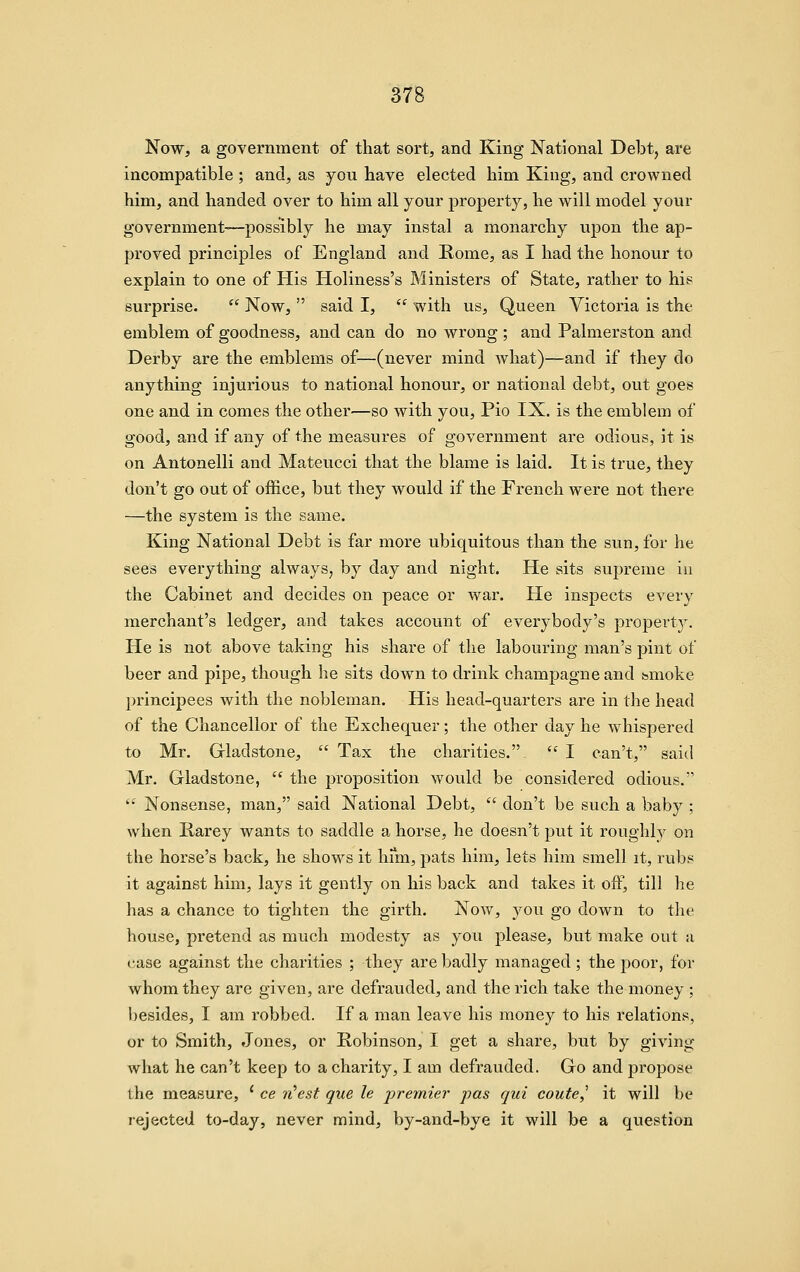 Now, a government of that sort, and King National Delit, are incompatible ; and, as you have elected him Kiug, and crowned him, and handed over to him all your property, he will model your government-—possibly he may instal a monarchy upon the ap- proved principles of England and Rome, as I had the honour to explain to one of His Holiness's Ministers of State, rather to his surprise.  Now,  said I,  with us. Queen Victoria is the emblem of goodness, and can do no wrong ; and Palmerston and Derby are the emblems of—(never mind what)—and if they do anything injurious to national honour, or national debt, out goes one and in comes the other—so with you, Pio IX. is the emblem of good, and if any of the measures of government are odious, it is on Antonelli and Mateucci that the blame is laid. It is true, they don't go out of office, but they would if the French were not there —the system is the same. King National Debt is far more ubiquitous than the sun, for he sees everything always, by day and night. He sits supreme iu the Cabinet and decides on peace or war. He inspects every merchant's ledger, and takes account of everybody's propertj^ He is not above taking his share of the labouring man's pint of beer and pipe, though he sits down to drink champagne and smoke principees with the nobleman. His head-quarters are in the head of the Chancellor of the Exchequer; the other day he whispered to Mr. Gladstone,  Tax the charities. '^ I can't, said Mr. Gladstone,  the proposition would be considered odious. '• Nonsense, man, said National Debt,  don't be such a baby ; when Rarey wants to saddle a horse, he doesn't put it roughly on the horse's back, he shows it hfm, pats him, lets him smell it, rub? it against him, lays it gently on his back and takes it off, till he has a chance to tighten the girth. Now, you go down to the house, pretend as much modesty as you please, but make out a case against the charities ; they are badly managed ; the poor, for whom they are given, are defrauded, and the rich take the money ; besides, I am robbed. If a man leave his money to his relations, or to Smith, Jones, or Robinson, I get a share, but by giving what he can't keep to a charity, I am defrauded. Go and propose the measure, ' ce ii'est que le jjremier pas qui coute,^ it will be rejected to-day, never mind, by-and-bye it will be a question
