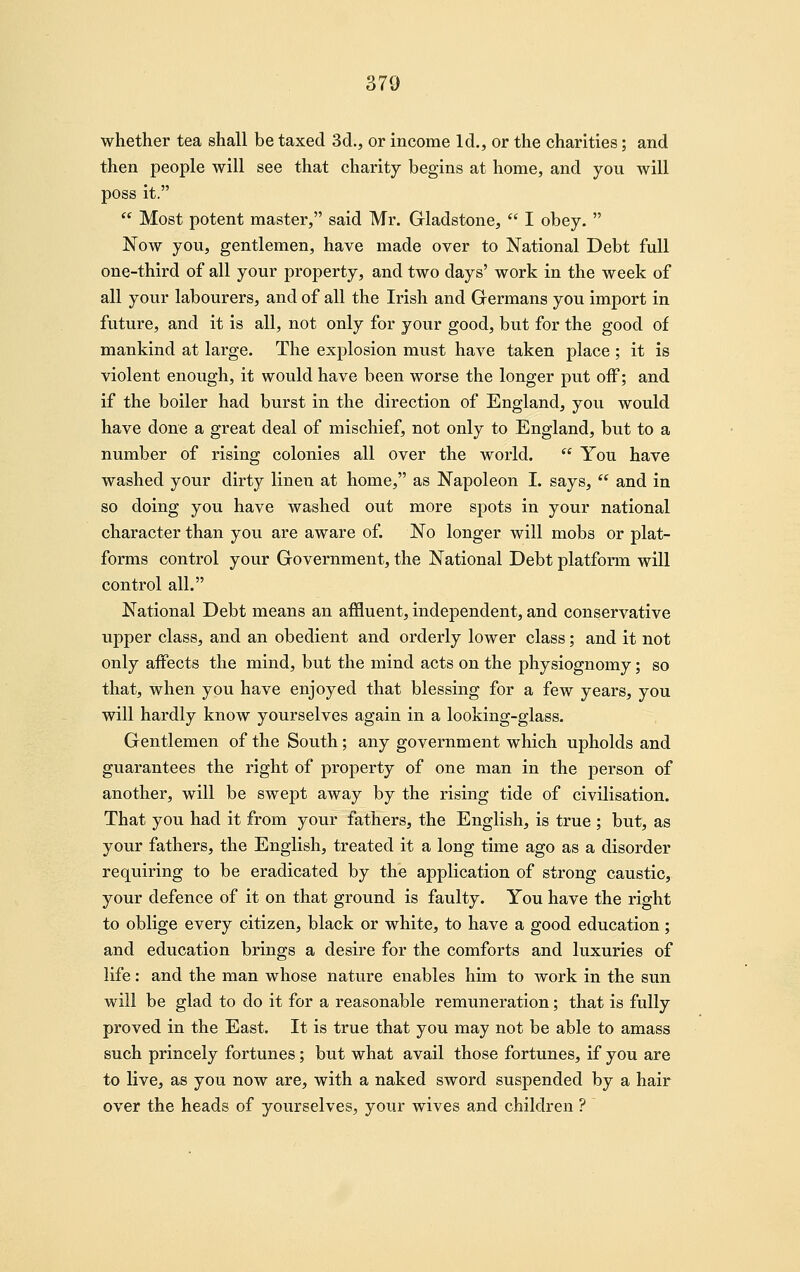 whether tea shall be taxed 3d., or income Id., or the charities; and then people will see that charity begins at home, and you will poss it.  Most potent master, said Mr. Gladstone,  I obey.  Now you, gentlemen, have made over to National Debt full one-third of all your property, and two days' work in the week of all your labourers, and of all the Irish and Germans you import in future, and it is all, not only for your good, but for the good of mankind at large. The explosion must have taken place ; it is violent enough, it would have been worse the longer put off; and if the boiler had burst in the direction of England, you would have done a great deal of mischief, not only to England, but to a number of rising colonies all over the world.  You have washed your dirty linen at home, as Napoleon I. says,  and in so doing you have washed out more spots in your national character than you are aware of. No longer will mobs or plat- forms control your Government, the National Debt platform will control all. National Debt means an affluent, independent, and conservative upper class, and an obedient and orderly lower class; and it not only affects the mind, but the mind acts on the physiognomy; so that, when you have enjoyed that blessing for a few years, you will hardly know yourselves again in a looking-glass. Gentlemen of the South; any government which upholds and guarantees the right of property of one man in the person of another, will be swept away by the rising tide of civilisation. That you had it from your fathers, the English, is true ; but, as your fathers, the English, treated it a long time ago as a disorder requiring to be eradicated by the application of strong caustic, your defence of it on that ground is faulty. You have the right to oblige every citizen, black or white, to have a good education; and education brings a desire for the comforts and luxuries of life: and the man whose nature enables him to work in the sun will be glad to do it for a reasonable remuneration; that is fully proved in the East. It is true that you may not be able to amass such princely fortunes; but what avail those fortunes, if you are to live, as you now are, with a naked sword suspended by a hair over the heads of yourselves, your wives and children ?