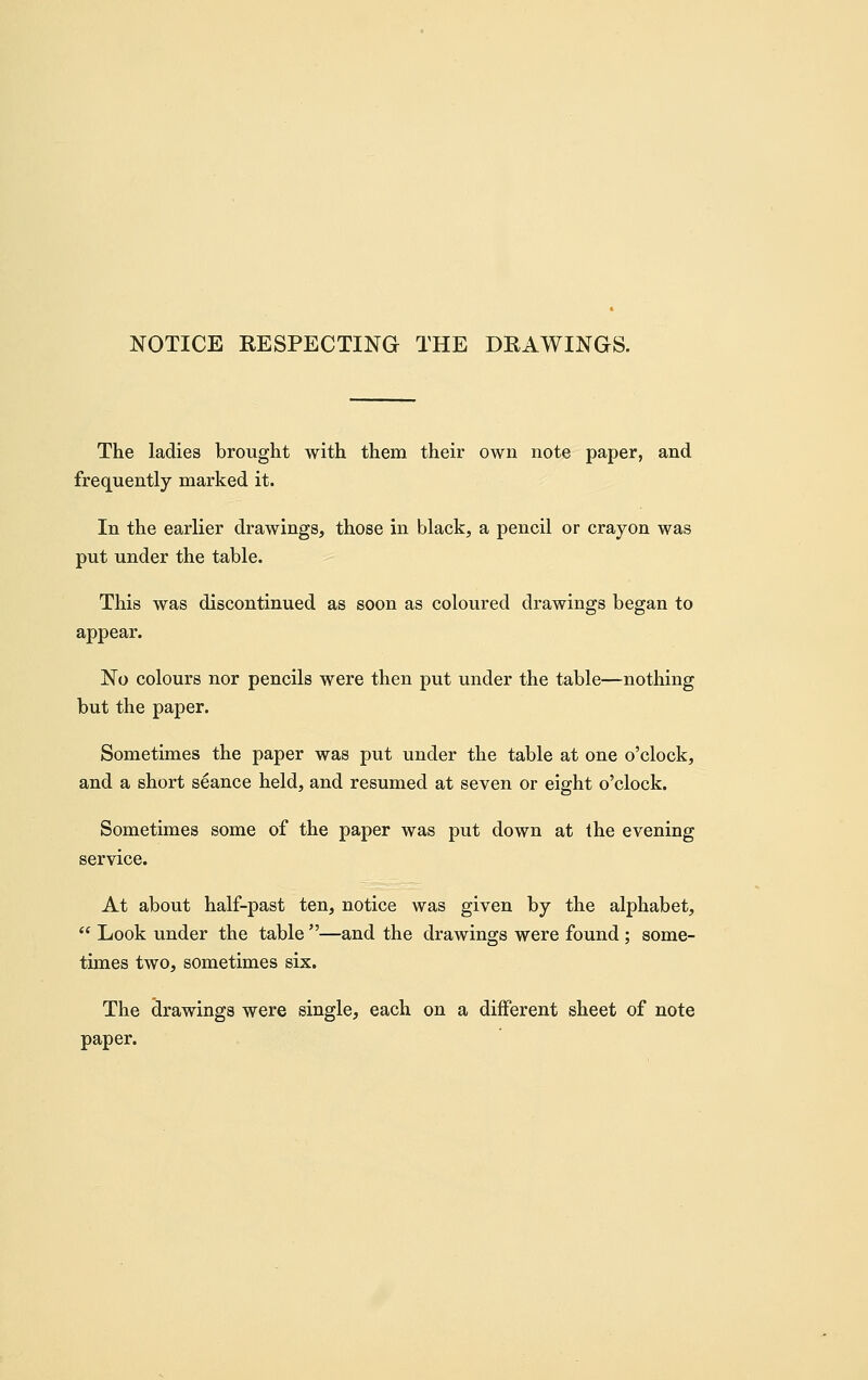 NOTICE RESPECTING THE DRAWINGS. The ladies brought with them their own note paper, and frequently marked it. In the earlier drawings, those in black, a pencil or crayon was put under the table. This was discontinued as soon as coloured drawings began to appear. No colours nor pencils were then put under the table—nothing but the paper. Sometimes the paper was put under the table at one o'clock, and a short seance held, and resumed at seven or eight o'clock. Sometimes some of the paper was j)ut down at the evening service. At about half-past ten, notice was given by the alphabet,  Look under the table —and the drawings were found; some- times two, sometimes six. The drawings were single, each on a different sheet of note paper.