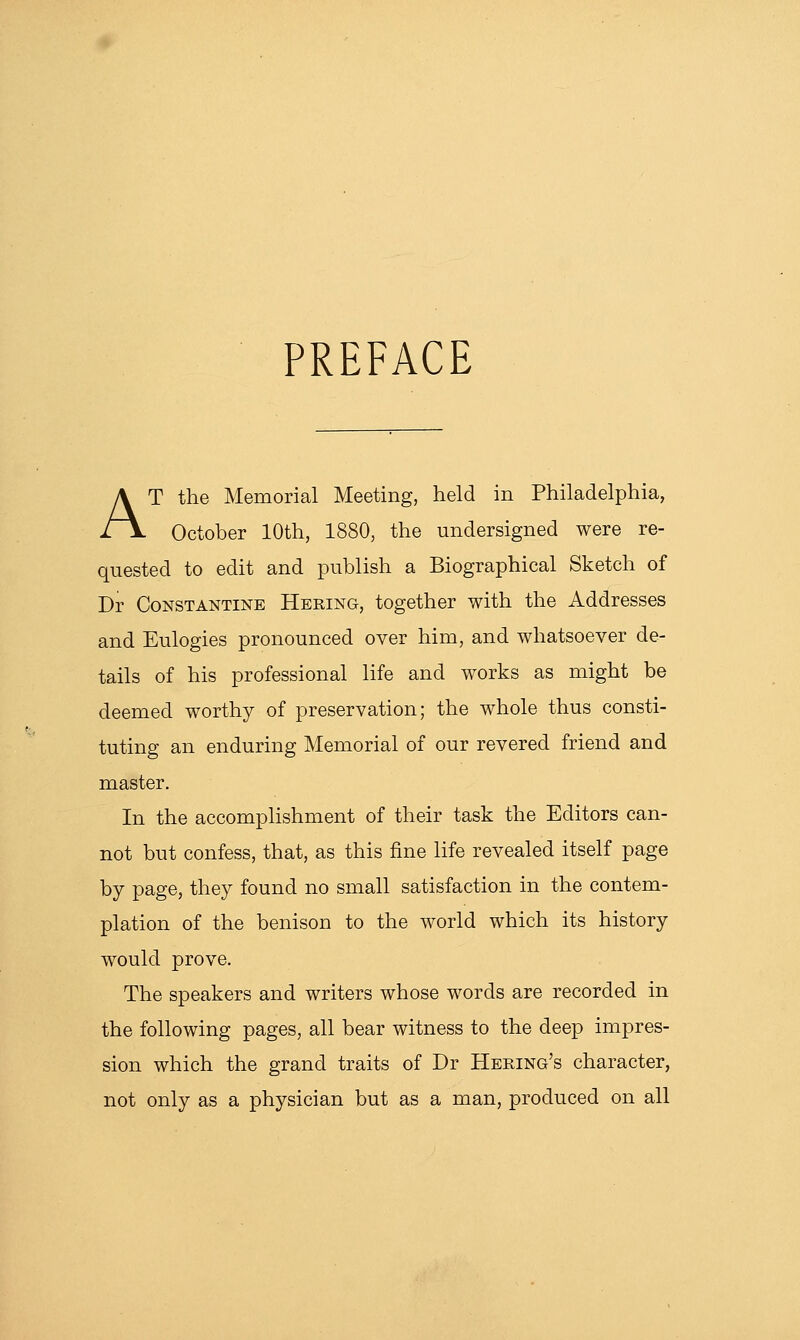 PREFACE AT the Memorial Meeting, held in Philadelphia, October 10th, 1880, the undersigned were re- quested to edit and publish a Biographical Sketch of Dr CoNSTANTiNE Hering, together with the Addresses and Eulogies pronounced over him, and whatsoever de- tails of his professional life and works as might be deemed worthy of preservation; the whole thus consti- tuting an enduring Memorial of our revered friend and master. In the accomplishment of their task the Editors can- not but confess, that, as this fine life revealed itself page by page, they found no small satisfaction in the contem- plation of the benison to the world which its history would prove. The speakers and writers whose words are recorded in the following pages, all bear witness to the deep impres- sion which the grand traits of Dr Heeing's character, not only as a physician but as a man, produced on all