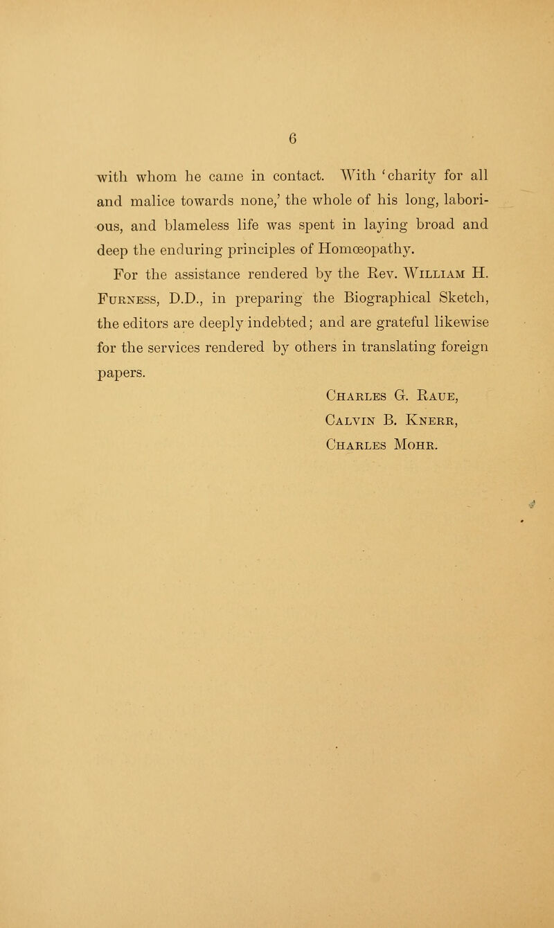 with whom he came in contact. With 'charity for all and malice towards none/ the whole of his long, labori- ous, and blameless life was spent in laying broad and deep the enduring principles of Homoeopathy. For the assistance rendered by the Rev. William H. FuRNESS, D.D., in preparing the Biographical Sketch, the editors are deeply indebted; and are grateful likewise for the services rendered by others in translating foreign papers. Charles G. Raue, Calvin B. Knerr, Charles Mohr.