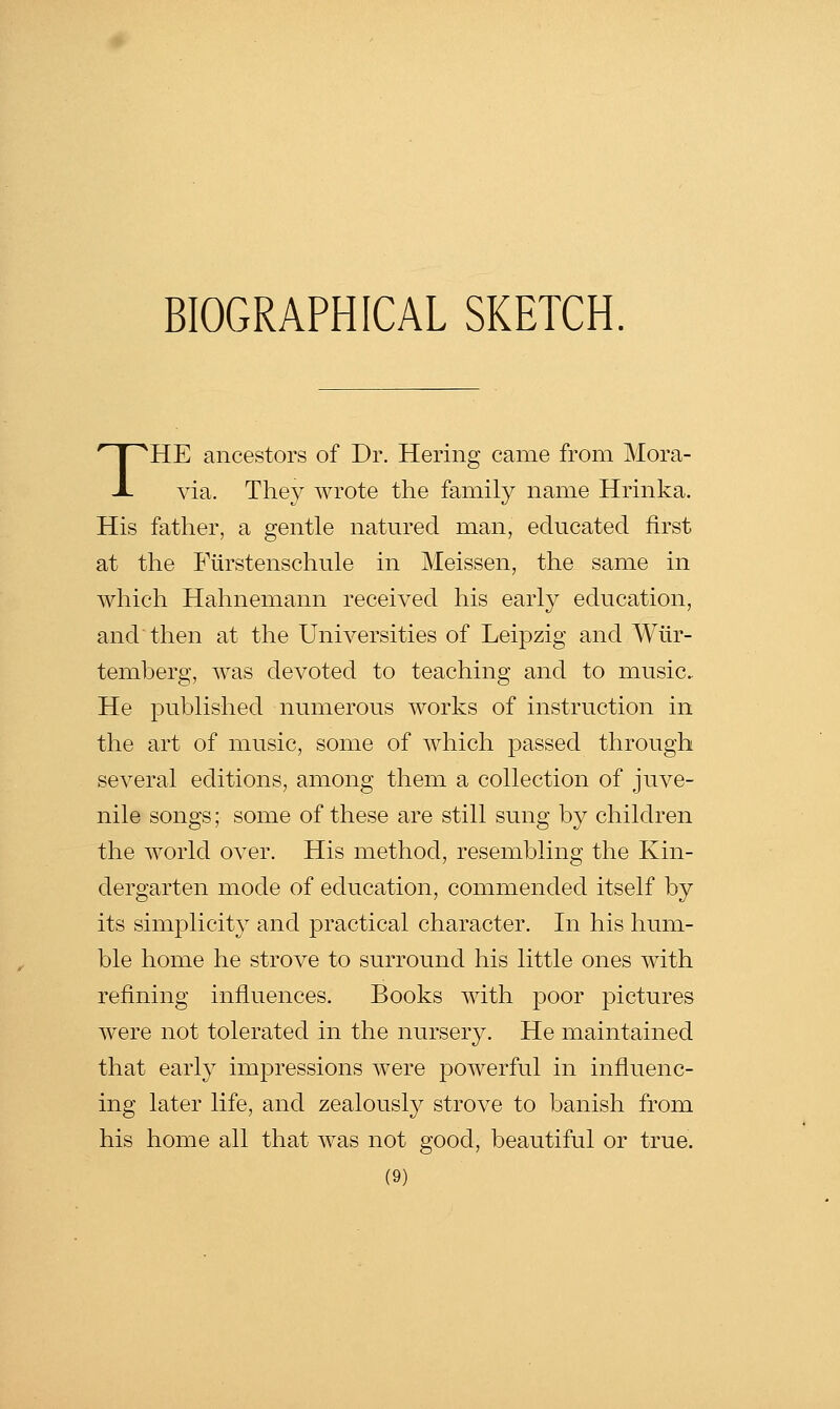 THE ancestors of Dr. Hering came from Mora- via. They wrote the family name Hrinka. His father, a gentle natured man, educated first at the Fiirstenschule in Meissen, the same in which Hahnemann received his early education, and then at the Universities of Leipzig and Wtir- temberg, was devoted to teaching and to music. He published numerous works of instruction in the art of music, some of which passed through several editions, among them a collection of juve- nile songs; some of these are still sung by children the world over. His method, resembling the Kin- dergarten mode of education, commended itself by its simplicity and practical character. In his hum- ble home he strove to surround his little ones with refining influences. Books with poor pictures were not tolerated in the nursery. He maintained that early impressions were powerful in influenc- ing later life, and zealously strove to banish from his home all that was not good, beautiful or true.