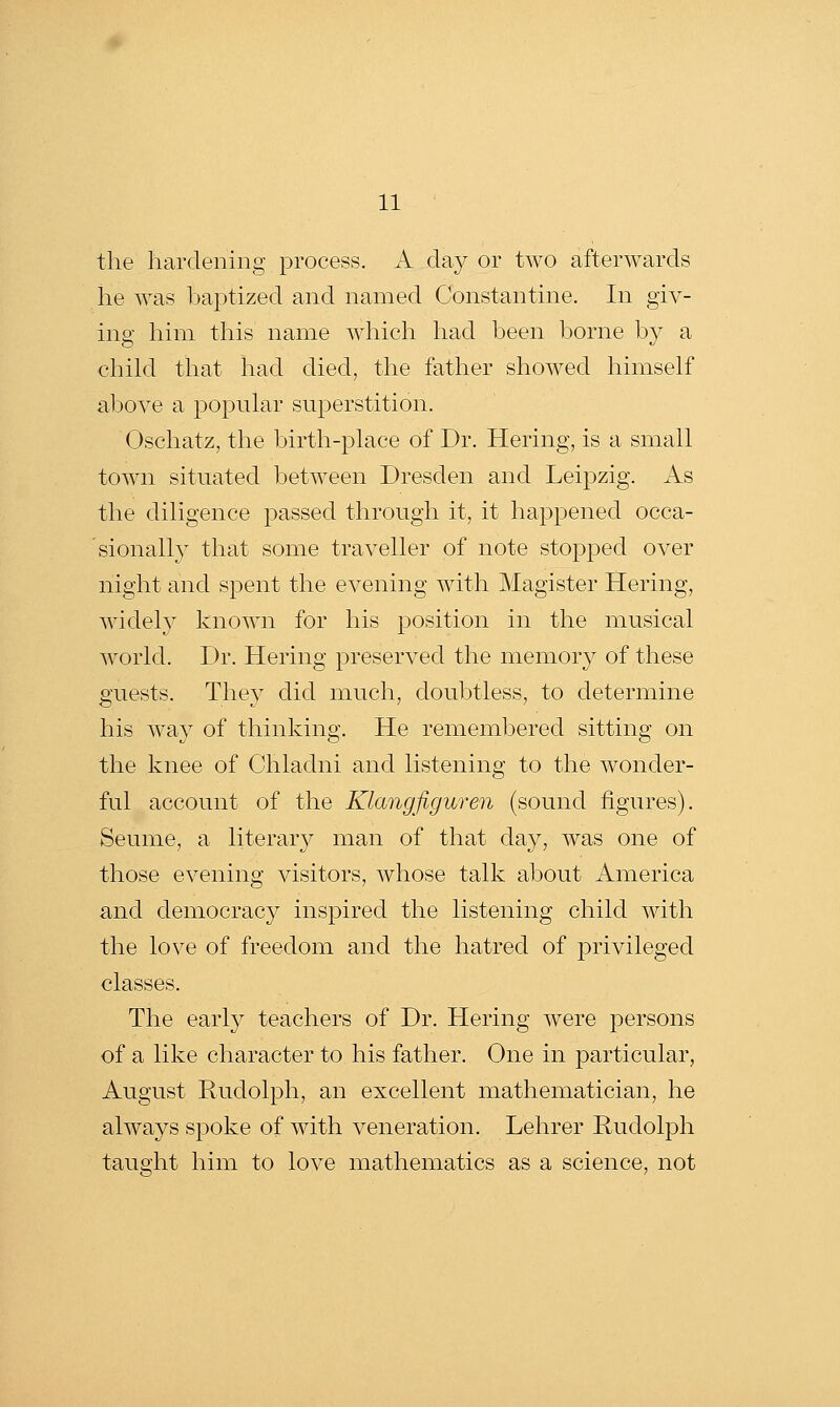 the hardening process. A day or two afterwards he was baptized and named Constantine. In giv- ing him this name which had been borne by a child that had died, the father showed himself above a popular superstition. Oschatz, the birth-place of Dr. Hering, is a small town situated between Dresden and Leipzig. As the diligence passed through it, it happened occa- sionally that some traveller of note stopped over night and spent the evening with Magister Hering, widely known for his position in the musical world. Dr. Hering preserved the memor}^ of these guests. They did much, doubtless, to determine his way of thinking. He remembered sitting on the knee of Chladni and listening to the wonder- ful account of the Klangfiguren (sound figures). Seume, a literary man of that day, was one of those evening visitors, whose talk about America and democracy inspired the listening child with the love of freedom and the hatred of privileged classes. The early teachers of Dr. Hering were persons of a like character to his father. One in particular, August Rudolph, an excellent mathematician, he always spoke of with veneration. Lehrer Rudolph taught him to love mathematics as a science, not