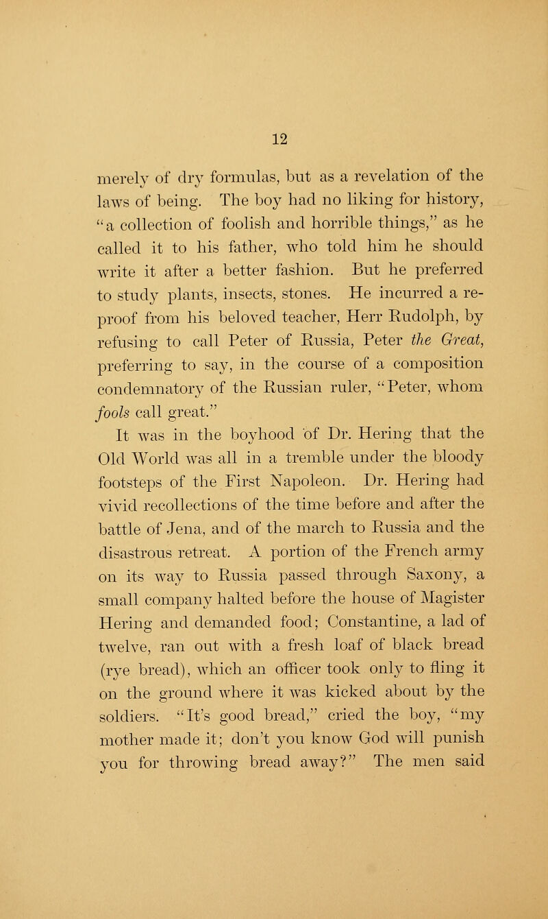 merely of dry formulas, but as a revelation of the laws of being. The boy had no liking for history, ^'a collection of foolish and horrible things, as he called it to his father, who told him he should write it after a better fashion. But he preferred to study plants, insects, stones. He incurred a re- proof from his beloved teacher, Herr Rudolph, by refusing to call Peter of Russia, Peter the Great, preferring to say, in the course of a composition condemnatory of the Russian ruler, Peter, whom fools call great. It was in the boyhood of Dr. Hering that the Old World was all in a tremble under the bloody footsteps of the First Napoleon. Dr. Hering had vivid recollections of the time before and after the battle of Jena, and of the march to Russia and the disastrous retreat. A portion of the French army on its way to Russia passed through Saxony, a small company halted before the house of Magister Hering and demanded food; Constantine, a lad of twelve, ran out with a fresh loaf of black bread (rye bread), which an officer took only to fling it on the ground where it was kicked about by the soldiers. It's good bread, cried the boy, my mother made it; don't you know God will punish you for throwing bread away? The men said