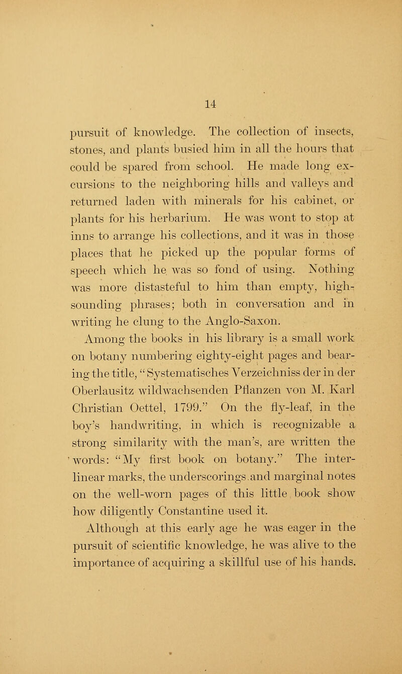 pursuit of knowledge. The collection of insects, stones, and plants busied him in all the hours that could be spared from school. He made long ex- cursions to the neighboring hills and valleys and returned laden with minerals for his cabinet, or plants for his herbarium. He was wont to stop at inns to arrange his collections, and it was in those places that he picked up the popular forms of speech which he, was so fond of using. Nothing Avas more distasteful to him than empty, high- sounding phrases; both in conversation and in writing he clung to the Anglo-Saxon. Among the books in his library is a small work on botany numbering eighty-eight pages and bear- ing the title, Systematisches Verzeichniss der in der Oberlausitz wildwachsenden Pflanzen A^on M. Karl Christian Oettel, 1799. On the fly-leaf, in the boy's handAvriting, in AAdiich is recognizable a strong similarity with the man's, are AAa-itten the 'words: My first book on botany. The inter- linear marks, the underscorings.and marginal notes on the Avell-Avorn pages of this little book shoAV hoAV diligently Constantine used it. Although at this early age he was eager in the pursuit of scientific knoAAdedge, he AA^as alive to the importance of acquiring a skillful use of his hands.