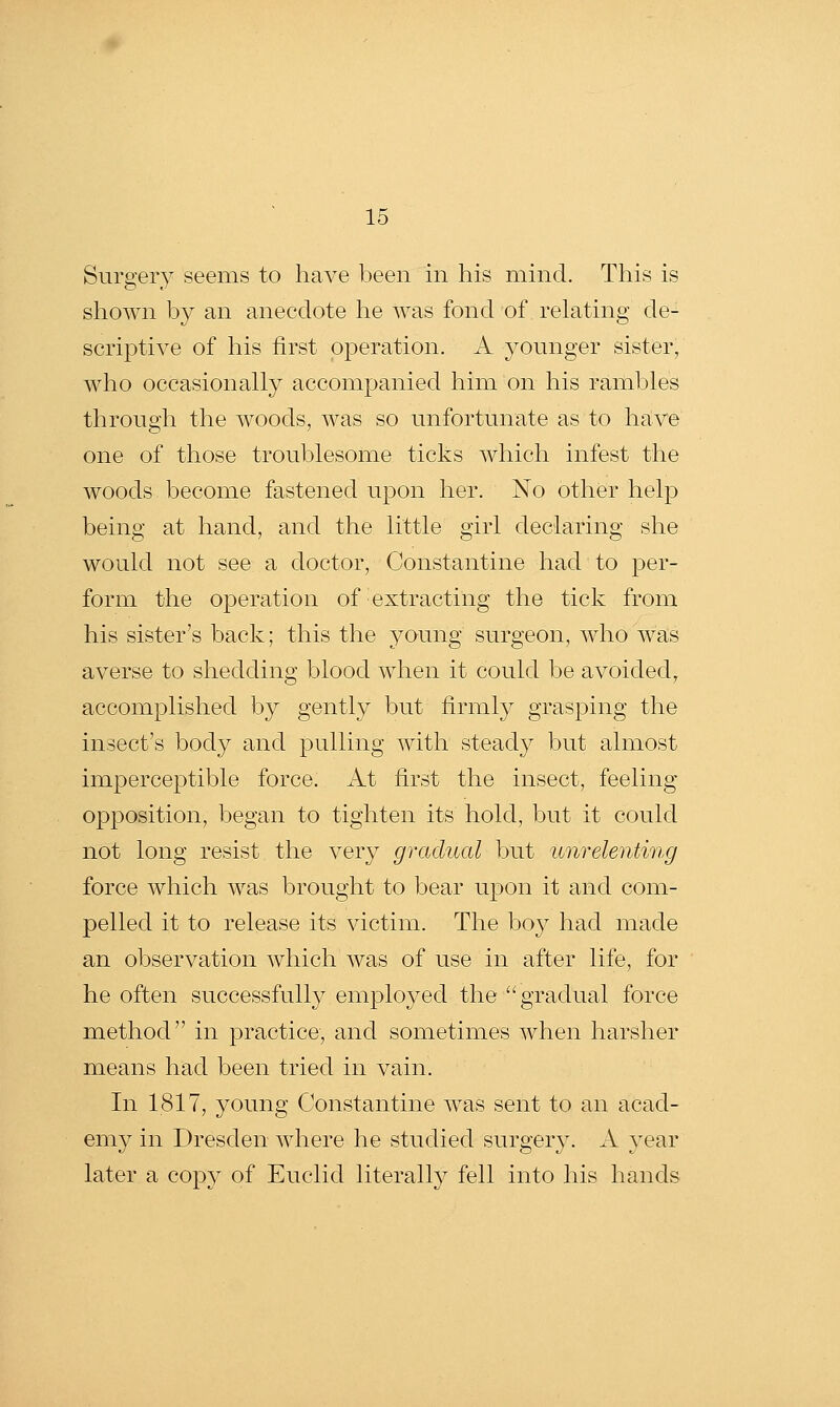 Surgery seems to have been in his mind. This is shown by an anecdote he was fond of relating de- scriptive of his first operation. A younger sister, who occasionally accompanied him on his rambles through the woods, was so unfortunate as to have one of those troublesome ticks which infest the woods become fastened upon her. No other help being at hand, and the little girl declaring she would not see a doctor, Constantine had to per- form the operation of extracting the tick from his sister's back; this the young surgeon, who was averse to shedding blood when it could be avoided, accomplished by gently but firmly grasping the insect's body and pulling with steady but almost imperceptible force. iVt first the insect, feeling- opposition, began to tighten its hold, but it could not long resist the very gradual but unrelenting force which was brought to bear upon it and com- pelled it to release its victim. The boy had made an observation which was of use in after life, for he often successfully employed the gradual force m.ethod in practice, and sometimes when harsher means had been tried in vain. In 1817, young Constantine was sent to an acad- emy in Dresden where he studied surgery. A year later a copy of Euclid literally fell into his hands