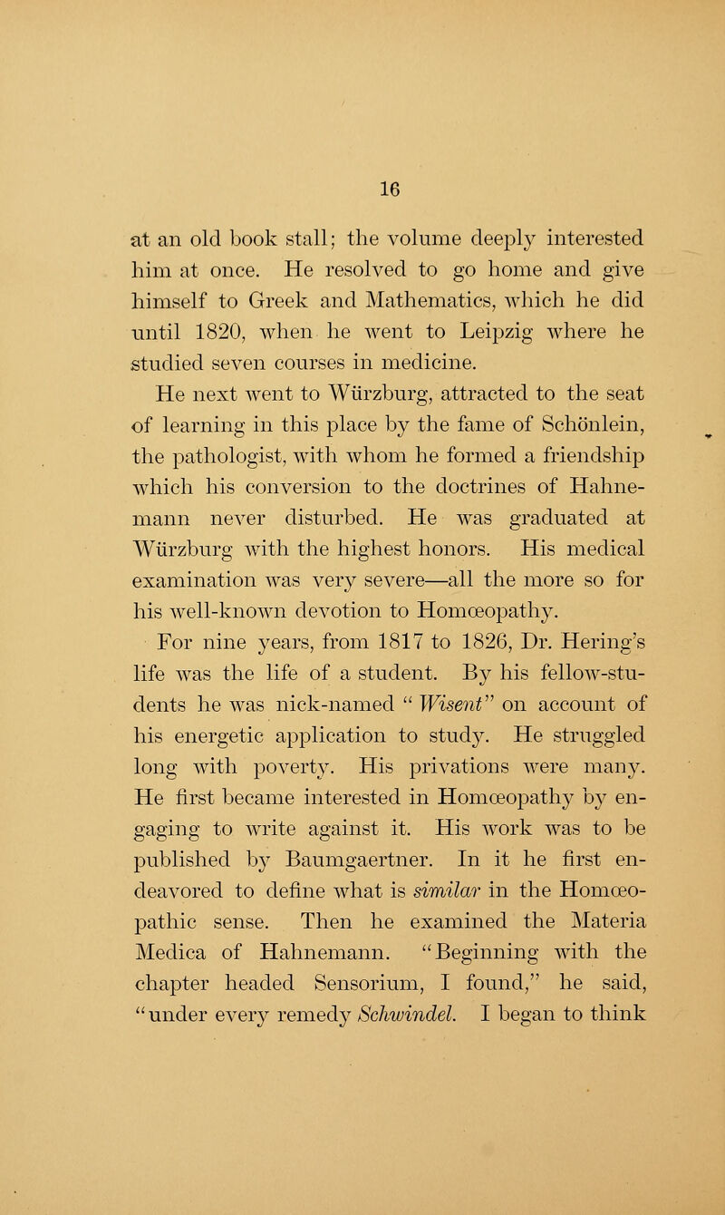 at an old book stall; the volume deeply interested him at once. He resolved to go home and give himself to Greek and Mathematics, which he did until 1820, when he went to Leipzig where he studied seven courses in medicine. He next went to Wiirzburg, attracted to the seat of learning in this place by the fame of Schonlein, the pathologist, with whom he formed a friendship which his conversion to the doctrines of Hahne- mann never disturbed. He was graduated at Wiirzburg with the highest honors. His medical examination was very severe—all the more so for his well-known devotion to Homoeopathy. For nine years, from 1817 to 1826, Dr. Hering's life was the life of a student. By his fellow-stu- dents he was nick-named  Wisent'^ on account of his energetic application to study. He struggled long with poverty. His privations were many. He first became interested in Homoeopathy by en- gaging to write against it. His work was to be published by Baumgaertner. In it he first en- deavored to define what is similar in the Homoeo- pathic sense. Then he examined the Materia Medica of Hahnemann. ''Beginning with the chapter headed Sensorium, I found, he said, under every remedy Schwindel. I began to think