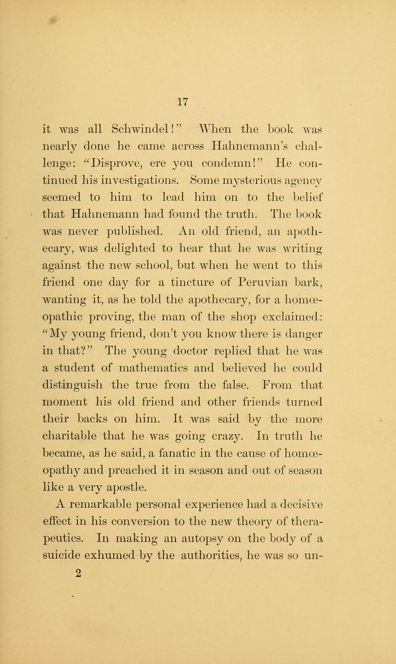 it was all Schwindel! When the book was nearly done he came across Hahnemann's chal- lenge: Disprove, ere you condemn! He con- tinued his investigations. Some mysterious agency seemed to him to lead him on to the belief that Hahnemann had found the truth. The book was never published. An old friend, an apoth- ecary, was delighted to hear that he was writing against the new school, but when he went to this friend one day for a tincture of Peruvian bark, wanting it, as he told the apothecary, for a homoe- opathic proving, the man of the shop exclaimed : My young friend, don't you know there is danger in that? The young doctor replied that he was a student of mathematics and believed he could distinguish the true from the false. From that moment his old friend and other friends turned their backs on him. It was said by the more charitable that he was going crazy. In truth he became, as he said, a fanatic in the cause of homce- opathy and preached it in season and out of season like a very apostle. A remarkable personal experience had a decisive effect in his conversion to the new theory of thera- peutics. In making an autopsy on the body of a suicide exhumed by the authorities, he was so un- 2