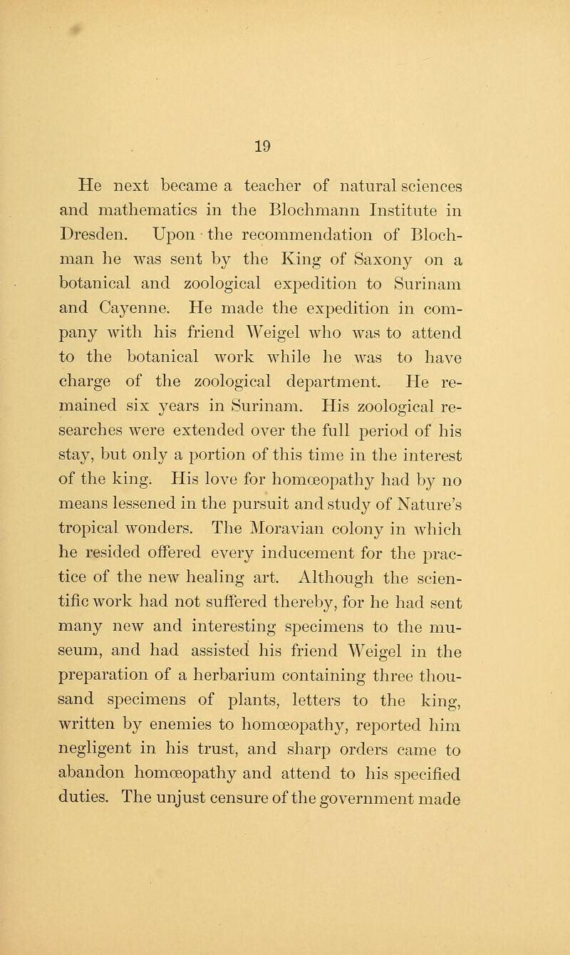 He next became a teacher of natural sciences and mathematics in the Blochmann Institute in Dresden. Upon the recommendation of Bloch- man he was sent by the King of Saxony on a botanical and zoological expedition to Surinam and Cayenne. He made the expedition in com- pany with his friend Weigel who was to attend to the botanical work while he was to have charge of the zoological department. He re- mained six years in Surinam. His zoological re- searches were extended over the full period of his stay, but only a portion of this time in the interest of the king. His love for homoeopathy had by no means lessened in the pursuit and study of Nature's tropical wonders. The Moravian colony in which he resided offered every inducement for the prac- tice of the new healing art. Although the scien- tific work had not suffered thereby, for he had sent many new and interesting specimens to the mu- seum, and had assisted his friend Weigel in the preparation of a herbarium containing three thou- sand specimens of plants, letters to the king, written by enemies to homoeopathy, reported him negligent in his trust, and sharp orders came to abandon homoeopathy and attend to his specified duties. The unjust censure of the government made