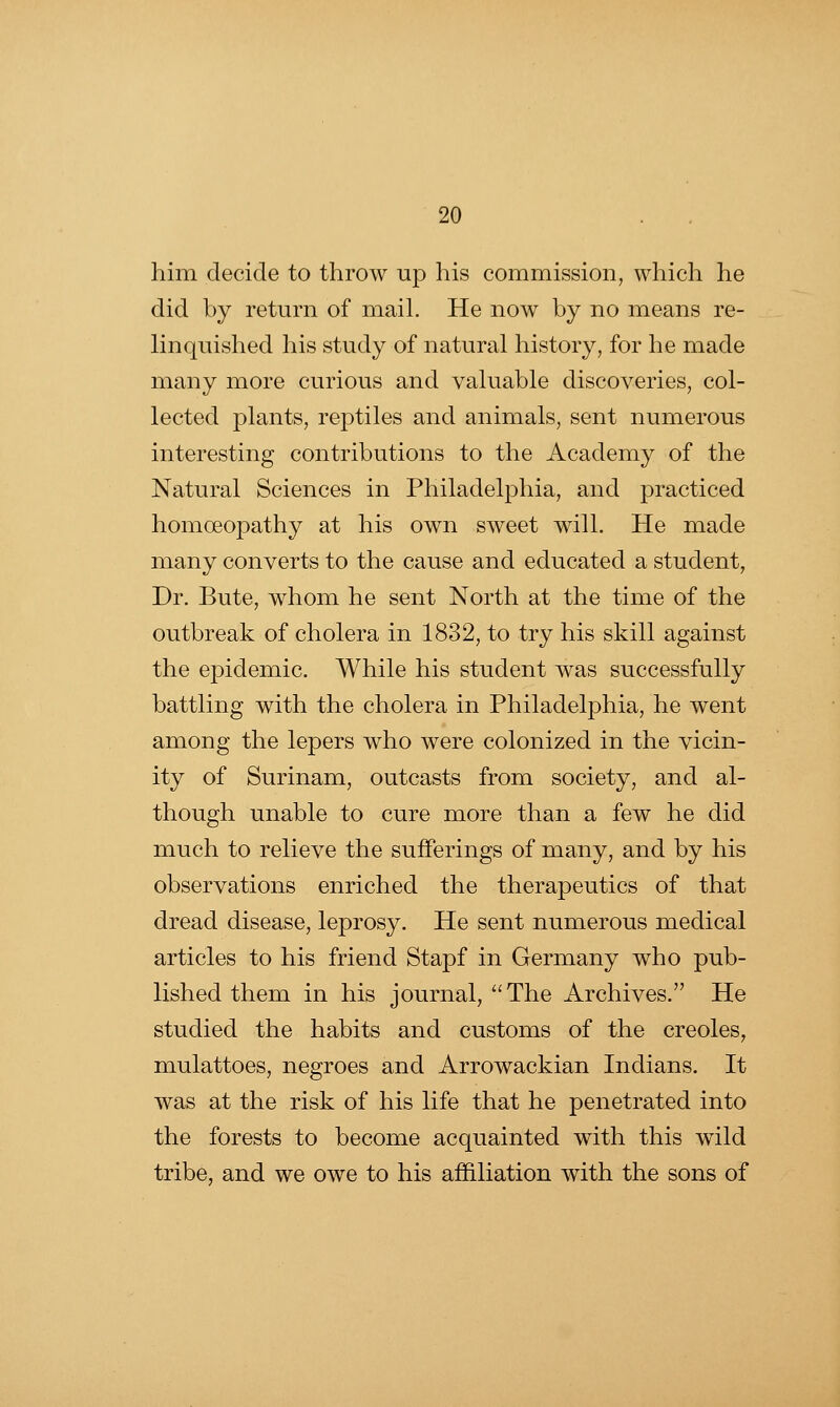 him decide to throw up his commission, which he did by return of mail. He now by no means re- linquished his study of natural history, for he made many more curious and valuable discoveries, col- lected plants, reptiles and animals, sent numerous interesting contributions to the Academy of the Natural Sciences in Philadelphia, and practiced homoeopathy at his own sweet will. He made many converts to the cause and educated a student, Dr. Bute, whom he sent North at the time of the outbreak of cholera in 1832, to try his skill against the epidemic. While his student was successfully battling with the cholera in Philadelphia, he went among the lepers who were colonized in the vicin- ity of Surinam, outcasts from society, and al- though unable to cure more than a few he did much to relieve the sufferings of many, and by his observations enriched the therapeutics of that dread disease, leprosy. He sent numerous medical articles to his friend Stapf in Germany who pub- lished them in his journal, The Archives. He studied the habits and customs of the Creoles, mulattoes, negroes and Arrowackian Indians. It was at the risk of his life that he penetrated into the forests to become acquainted with this wild tribe, and we owe to his affiliation with the sons of