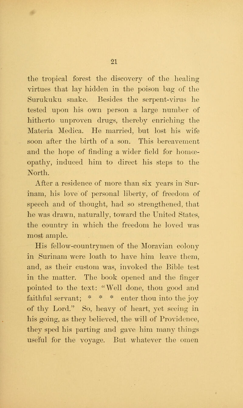 the tropical forest the discovery of the heahng virtues that lay hidden in the poison bag of the Surukuku snake. Besides the serpent-virus he tested upon his own person a large number of hitherto unproven drugs, thereby enriching the Materia Medica. He married, but lost his wife soon after the birth of a son. This bereavement and the hope of finding a wider field for homoe- opathy, induced him to direct his steps to the North. After a residence of more than six 3''ears in Sur- inam, his love of personal liberty, of freedom of speech and of thought, had so strengthened, that he was drawn, naturally, toward the United States, the country in which the freedom he loved was most ample. His fellow-countrymen of the Moravian colony in Surinam were loath to have him leave them, and, as their custom was, invoked the Bible test in the matter. The book opened and the finger pointed to the text: Well done, thou good and faithful servant; * * * enter thou into the joy of thy Lord, So, heavy of heart, yet seeing in his going, as they believed, the will of Providence, they sped his parting and gave him many things useful for the voyage. But whatever the omen