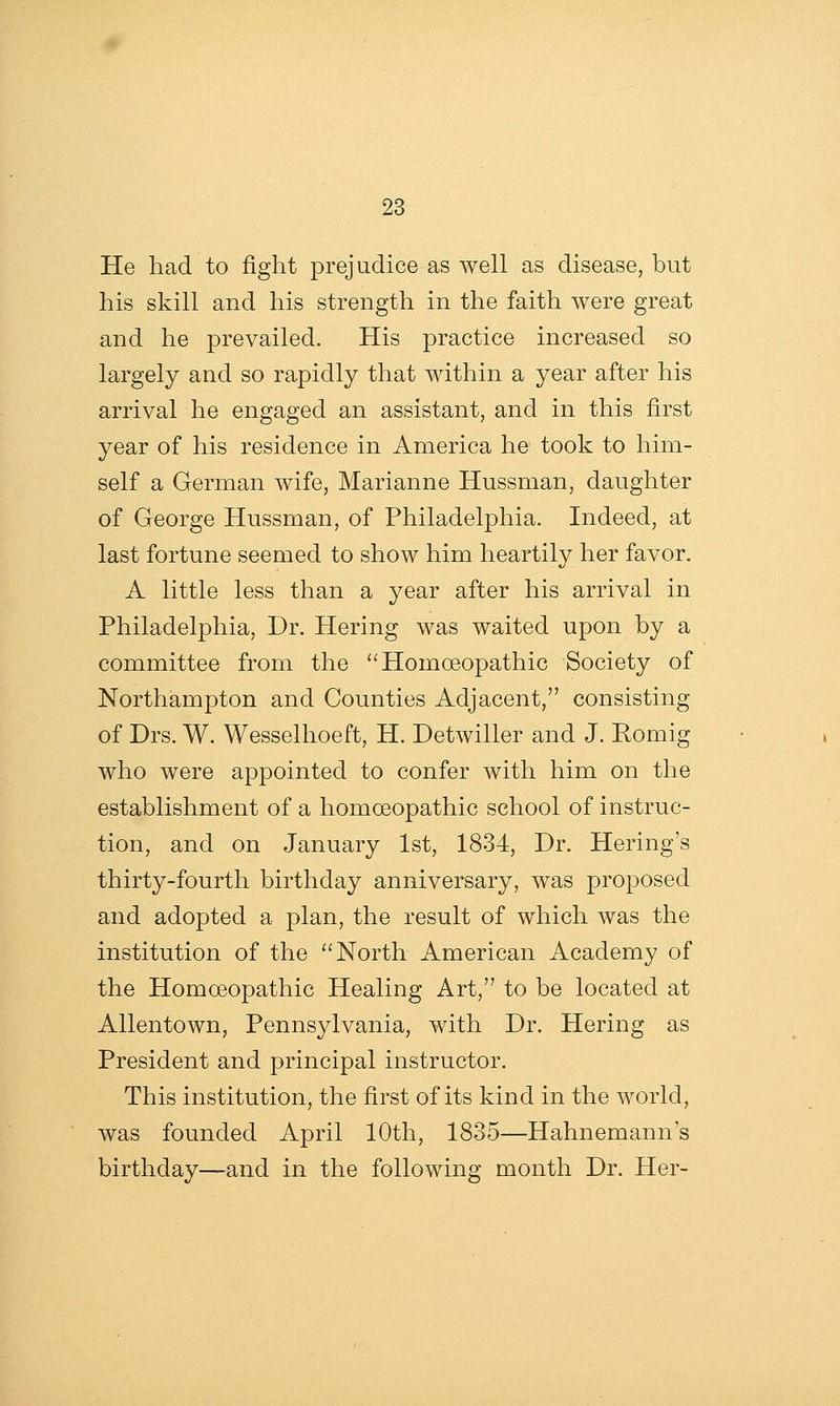 He had to fight prejudice as well as disease, but his skill and his strength in the faith were great and he prevailed. His practice increased so largely and so rapidly that within a year after his arrival he engaged an assistant, and in this first year of his residence in America he took to him- self a German wife, Marianne Hussman, daughter of George Hussman, of Philadelphia. Indeed, at last fortune seemed to show him heartily her favor. A little less than a year after his arrival in Philadelphia, Dr. Hering was waited upon by a committee from the '^ Homoeopathic Society of Northampton and Counties Adjacent, consisting of Drs. W. Wesselhoeft, H. Detwiller and J. Romig who were appointed to confer with him on the establishment of a homoeopathic school of instruc- tion, and on January 1st, 1834, Dr. Hering's thirty-fourth birthday anniversary, was proposed and adopted a plan, the result of which was the institution of the North American Academy of the Homoeopathic Healing Art, to be located at Allentown, Pennsylvania, with Dr. Hering as President and principal instructor. This institution, the first of its kind in the world, was founded April 10th, 1835—Hahnemann's birthday—and in the following month Dr. Her-