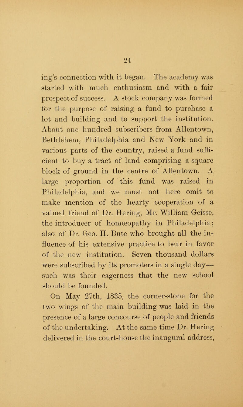 ing's connection with it began. The academy was started with much enthusiasm and with a fair prospect of success. A stock company was formed for the purpose of raising a fund to purchase a lot and building and to support the institution. About one hundred subscribers from Allentown, Bethlehem, Philadelphia and New York and in various parts of the country, raised a fund suffi- cient to buy a tract of land comprising a square block of ground in the centre of Allentown. A large proportion of this fund was raised in Philadelphia, and we must not here omit to make mention of the hearty cooperation of a valued friend of Dr. Hering, Mr. William Geisse, the introducer of homoeopathy in Philadelphia; also of Dr. Geo. H. Bute who brought all the in- fluence of his extensive practice to bear in favor of the new institution. Seven thousand dollars were subscribed by its promoters in a single day— such was their eagerness that the new school should be founded. On May 27th, 1835, the corner-stone for the two wings of the main building was laid in the presence of a large concourse of people and friends of the undertaking. At the same time Dr. Hering delivered in the court-house the inaugural address,