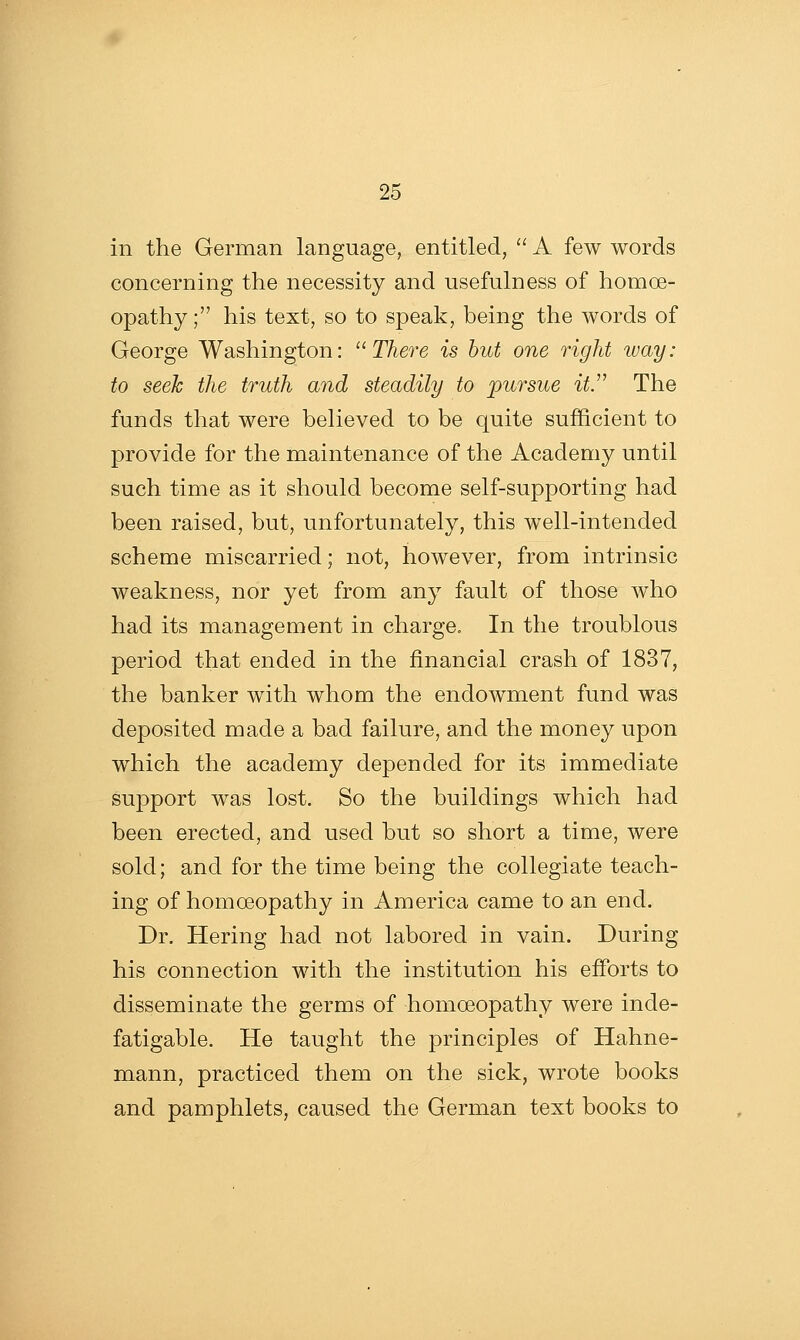 in the German language, entitled,  A few words concerning the necessity and nsefulness of homoe- opathy ; his text, so to speak, being the words of George Washington: ^^ There is but one right way: to seek the truth and steadily to pursue it. The funds that were believed to be quite sufficient to provide for the maintenance of the Academy until such time as it should become self-supporting had been raised, but, unfortunately, this well-intended scheme miscarried; not, however, from intrinsic weakness, nor yet from any fault of those who had its management in charge. In the troublous period that ended in the financial crash of 1837, the banker with whom the endowment fund was deposited made a bad failure, and the money upon which the academy depended for its immediate support was lost. So the buildings which had been erected, and used but so short a time, were sold; and for the time being the collegiate teach- ing of homoeopathy in America came to an end. Dr. Hering had not labored in vain. During his connection with the institution his efforts to disseminate the germs of homoeopathy were inde- fatigable. He taught the principles of Hahne- mann, practiced them on the sick, wrote books and pamphlets, caused the German text books to