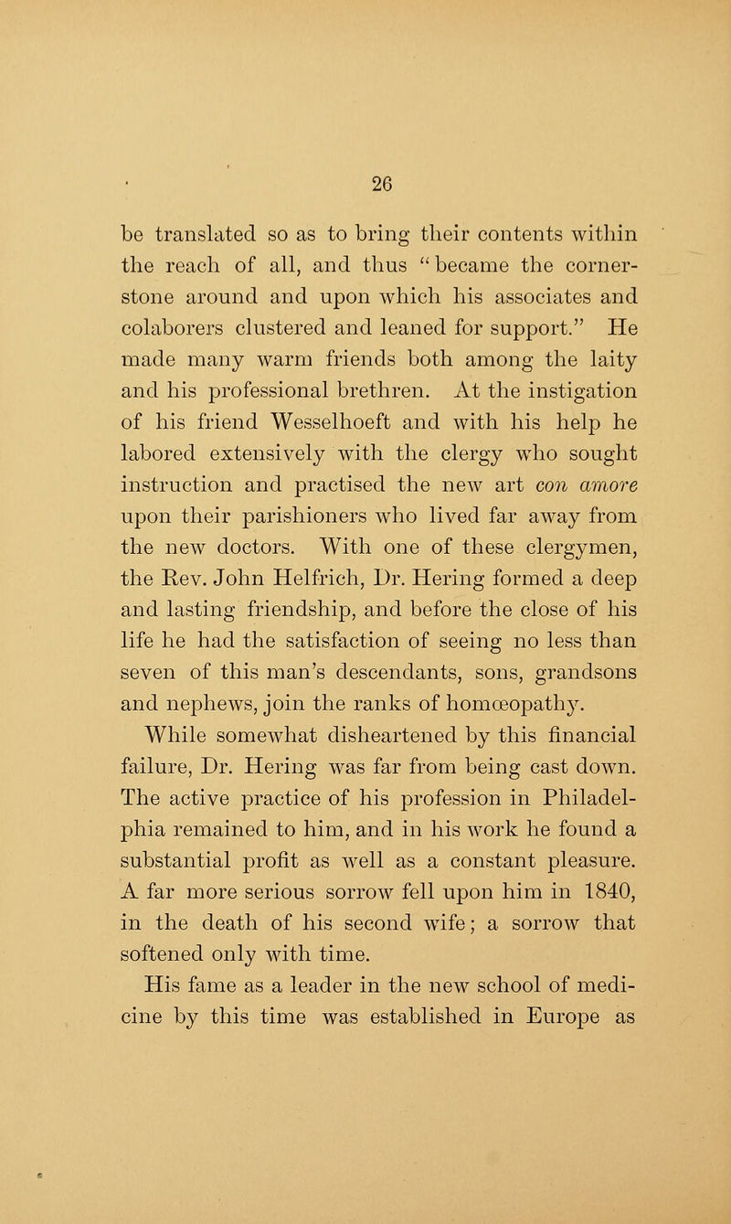 be translated so as to bring their contents within the reacli of all, and thus  became the corner- stone around and upon which his associates and colaborers clustered and leaned for support. He made many warm friends both among the laity and his professional brethren. At the instigation of his friend Wesselhoeft and with his help he labored extensively with the clergy who sought instruction and practised the new art con amore upon their parishioners who lived far away from the new doctors. With one of these clergymen, the Rev. John Helfrich, Dr. Hering formed a deep and lasting friendship, and before the close of his life he had the satisfaction of seeing no less than seven of this man's descendants, sons, grandsons and nephews, join the ranks of homoeopathy. While somewhat disheartened by this financial failure, Dr. Hering was far from being cast down. The active practice of his profession in Philadel- phia remained to him, and in his work he found a substantial profit as well as a constant pleasure. A far more serious sorrow fell upon him in 1840, in the death of his second wife; a sorrow that softened only with time. His fame as a leader in the new school of medi- cine by this time was established in Europe as