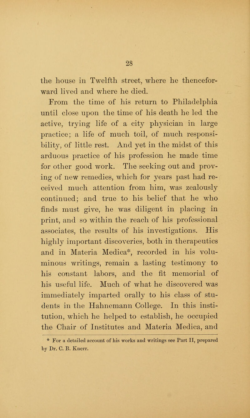 the house in Twelfth street, where he thencefor- ward lived and where he died. From the time of his return to Philadelphia until close upon the time of his death he led the active, trying life of a city physician in large practice; a life of much toil, of much responsi- bility, of little rest. And yet in the midst of this arduous practice of his profession he made time for other good work. The seeking out and prov- ing of new remedies, which for years past had re- ceived much attention from him, was zealously continued; and true to his belief that he who finds must give, he was diligent in placing in print, and so within the reach of his professional associates, the results of his investigations. His highly important discoveries, both in therapeutics and in Materia Medica*, recorded in his volu- minous writings, remain a lasting testimony to his constant labors, and the fit memorial of his useful life. Much of what he discovered was immediately imparted orally to his class of stu- dents in the Hahnemann College. In this insti- tution, which he helped to establish, he occupied the Chair of Institutes and Materia Medica, and * For a detailed account of his works and writings see Part II, prepared by Dr. C. B. Knerr.