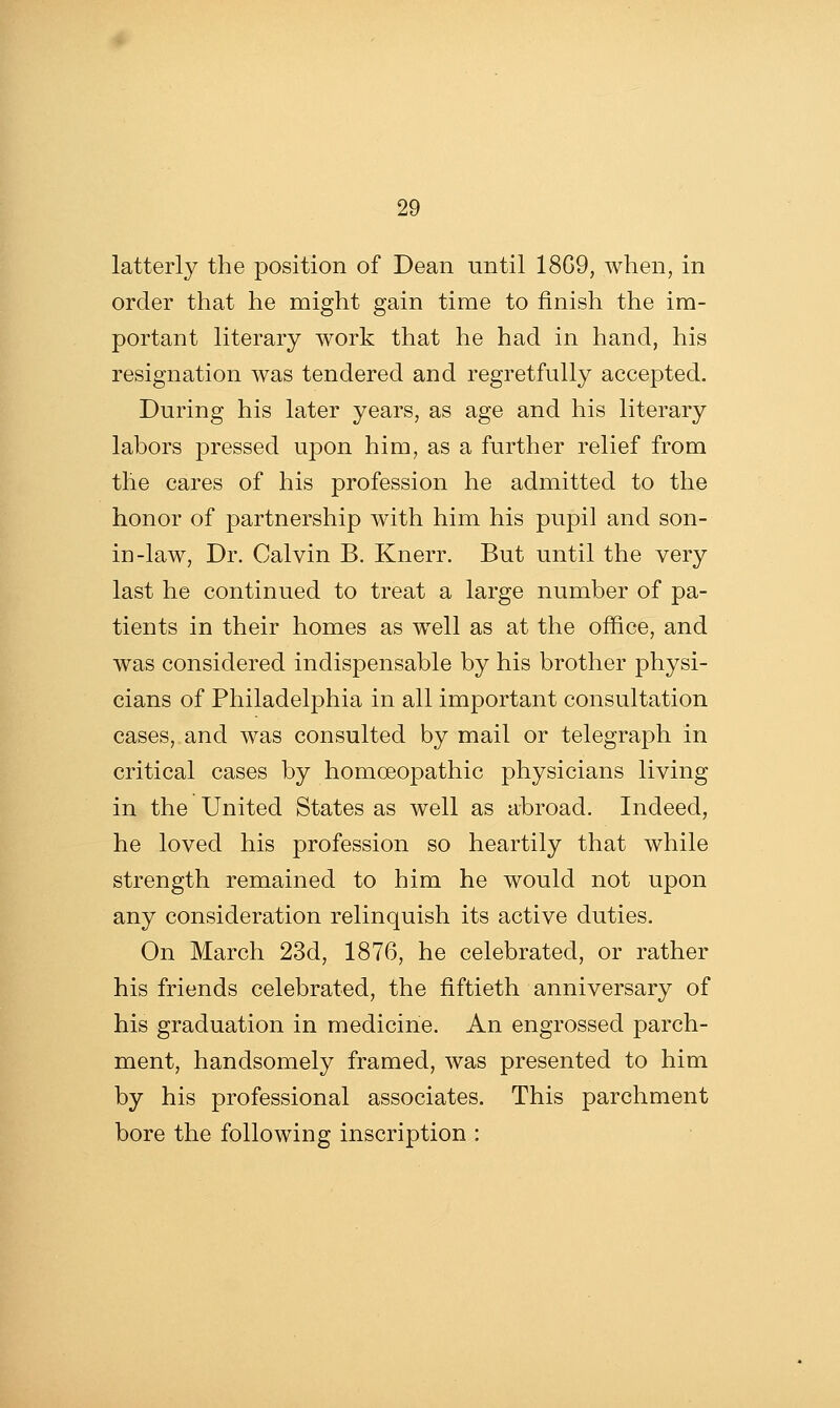 latterly the position of Dean nntil 18G9, when, in order that he might gain time to finish the im- portant literary work that he had in hand, his resignation was tendered and regretfully accepted. During his later years, as age and his literary labors pressed upon him, as a further relief from the cares of his profession he admitted to the honor of partnership with him his pupil and son- in-law. Dr. Calvin B. Knerr. But until the very last he continued to treat a large number of pa- tients in their homes as well as at the office, and was considered indispensable by his brother physi- cians of Philadelphia in all important consultation cases, and was consulted by mail or telegraph in critical cases by homoeopathic physicians living in the United States as well as abroad. Indeed, he loved his profession so heartily that while strength remained to him he would not upon any consideration relinquish its active duties. On March 23d, 1876, he celebrated, or rather his friends celebrated, the fiftieth anniversary of his graduation in medicine. An engrossed parch- ment, handsomely framed, was presented to him by his professional associates. This parchment bore the following inscription :