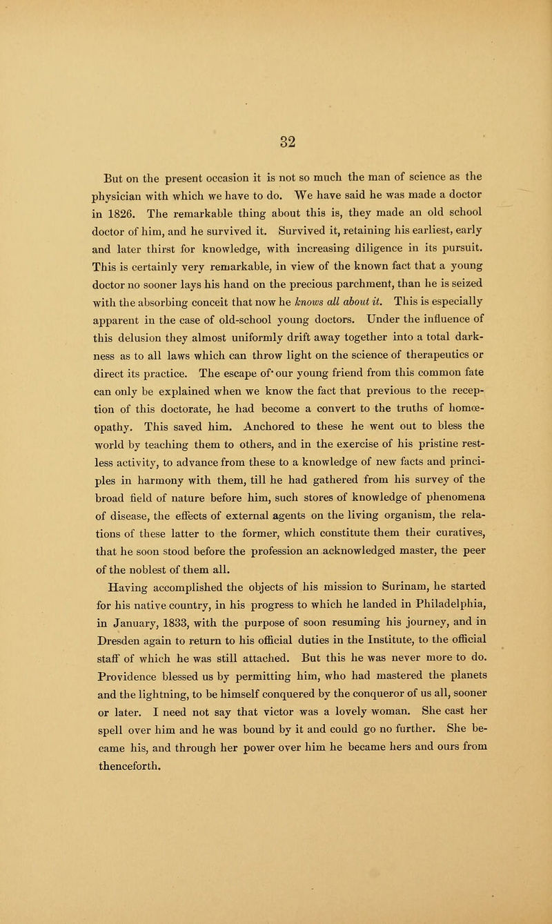 But on the present occasion it is not so much the man of science as the physician with which we have to do. We have said he was made a doctor in 1826. The remarkable thing about this is, they made an old school doctor of him, and he survived it. Survived it, retaining his earliest, early and later thirst for knowledge, with increasing diligence in its pursuit. This is certainly very remarkable, in view of the known fact that a young doctor no sooner lays his hand on the precious parchment, than he is seized with the absorbing conceit that now he knows all about it. This is especially apparent in the case of old-school young doctors. Under the influence of this delusion they almost uniformly drift away together into a total dark- ness as to all laws which can throw light on the science of therapeutics or direct its practice. The escape of our young friend from this common fate can only be explained when we know the fact that previous to the recep- tion of this doctorate, he had become a convert to the truths of homoe- opathy. This saved him. Anchored to these he went out to bless the world by teaching them to others, and in the exercise of his pristine rest- less activity, to advance from these to a knowledge of new facts and princi- ples in harmony with them, till he had gathered from his survey of the broad field of nature before him, such stores of knowledge of phenomena of disease, the eifects of external agents on the living organism, the rela- tions of these latter to the former, which constitute them their curatives, that he soon stood before the profession an acknowledged master, the peer of the noblest of them all. Having accomplished the objects of his mission to Surinam, he started for his native country, in his progress to which he landed in Philadelphia, in January, 1833, with the purpose of soon resuming his journey, and in Dresden again to return to his oflolcial duties in the Institute, to the oflScial staff of which he was still attached. But this he was never more to do. Providence blessed us by permitting him, who had mastered the planets and the lightning, to be himself conquered by the conqueror of us all, sooner or later. I need not say that victor was a lovely woman. She cast her spell over him and he was bound by it and could go no further. She be- came his, and through her power over him he became hers and ours from thenceforth.