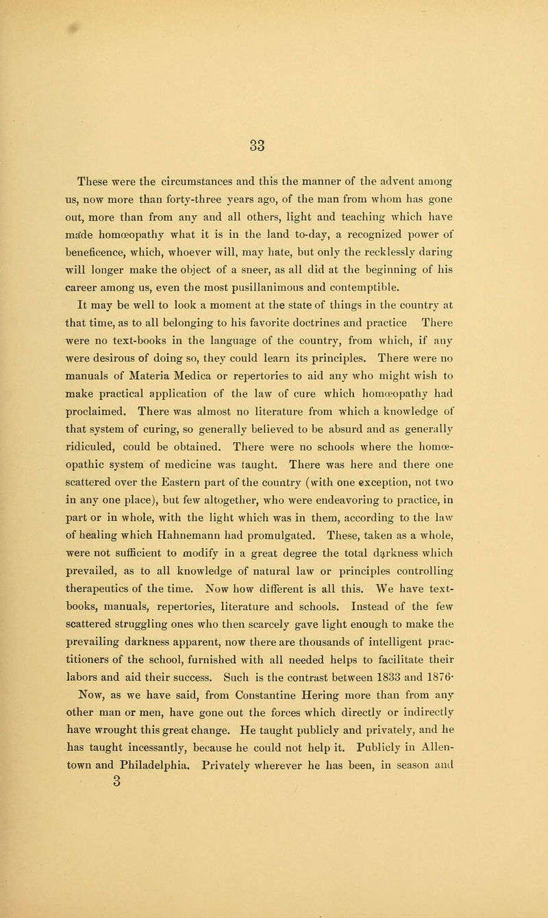 These were the circumstances and this the manner of the advent among us, now more than forty-three years ago, of the man from whom has gone out, more than from any and all others, light and teaching which have ma'de homoeopathy what it is in the land to-day, a recognized power of beneficence, which, whoever will, may hate, but only the recklessly daring will longer make the object of a sneer, as all did at the beginning of his career among us, even the most pusillanimous and contemptible. It may be well to look a moment at the state of things in the country at that time, as to all belonging to his favorite doctrines and practice There were no text-books in the language of the country, from which, if any were desirous of doing so, they could learn its principles. There were no manuals of Materia Medica or repertories to aid any who might wish to make practical application of the law of cure which homoeopathy had proclaimed. There was almost no literature from which a knowledge of that system of curing, so generally believed to be absurd and as generally ridiculed, could be obtained. There were no schools where the homoe- opathic system of medicine was taught. There was here and there one scattered over the Eastern part of the country (with one exception, not two in any one place), but few altogether, who were endeavoring to practice, in part or in whole, with the light which was in them, according to the law of healing which Hahnemann had promulgated. These, taken as a whole, were not sufficient to modify in a great degree the total dg,rkness which prevailed, as to all knowledge of natural law or principles controlling therapeutics of the time. Now how different is all this. We have text- books, manuals, repertories, literature and schools. Instead of the few scattered struggling ones who then scarcely gave light enough to make the prevailing darkness apparent, now there are thousands of intelligent prac- titioners of the school, furnished with all needed helps to facilitate their labors and aid their success. Such is the contrast between 1833 and 1876* Now, as we have said, from Constantine Hering more than from any other man or men, have gone out the forces which directly or indirectly have wrought this great change. He taught publicly and privately, and he has taught incessantly, because he could not help it. Publicly in Allen- town and Philadelphia, Privately wherever he has been, in season and 8