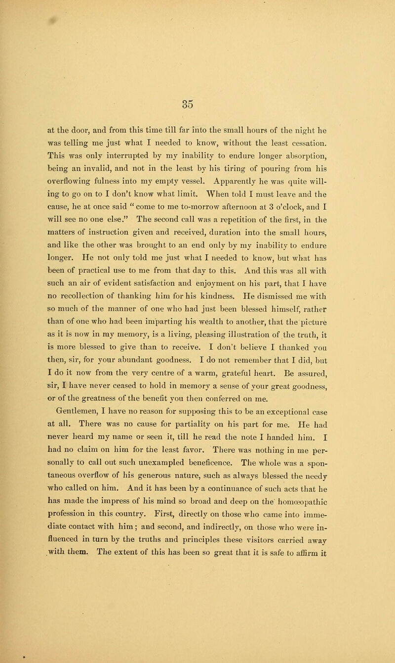 at the door, and from this time till far into the small hours of the night he was telling me just what I needed to know, without the least cessation. This was only interrupted by my inability to endui'e longer absorption, being an invalid, and not in the least by his tiring of pouring from his overflowing fulness into my empty vessel. Apparently he was quite will- ing to go on to I don't know what limit. When told I must leave and the cause, he at once said  come to me to-morrow afternoon at 3 o'clock, and I will see no one else. The second call was a repetition of the first, in the matters of instruction given and received, duration into the small hours, and like the other was brought to an end only by my inability to endure longer. He not only told me just what I needed to know, but what has been of practical use to me from that day to this. And this was all with such an air of evident satisfaction and enjoyment on his part, that I have no recollection of thanking him for his kindness. He dismissed me with so much of the manner of one who had just been blessed himself, rather than of one who had been imparting his wealth to another, that the picture as it is now in my memory, is a living, pleasing illustration of the truth, it is more blessed to give than to receive. I don't believe I thanked you then, sir, for your abundant goodness. I do not remember that I did, but I do it now from the very centre of a warm, grateful heart. Be assured, sir, I have never ceased to hold in memory a sense of your great goodness, or of the greatness of the benefit you then conferred on me. Gentlemen, I have no reason for supposing this to be an exceptional case at all. There was no cause for partiality on his part for me. He had never heard my name or seen it, till he read the note I handed him. I had no claim on him for the least favor. There was nothing in me per- sonally to call out such unexampled beneficence. The whole was a spon- taneous overflow of his generous nature, such as always blessed the needy who called on him. And it has been by a continuance of such acts tliat he has made the impress of his mind so broad and deep on the homoeopathic profession in this country. First, directly on those who came into imme- diate contact with him; and second, and indirectly, on those who were in- fluenced in torn by the truths and principles these visitors carried away with them. The extent of this has been so great that it is safe to affirm it