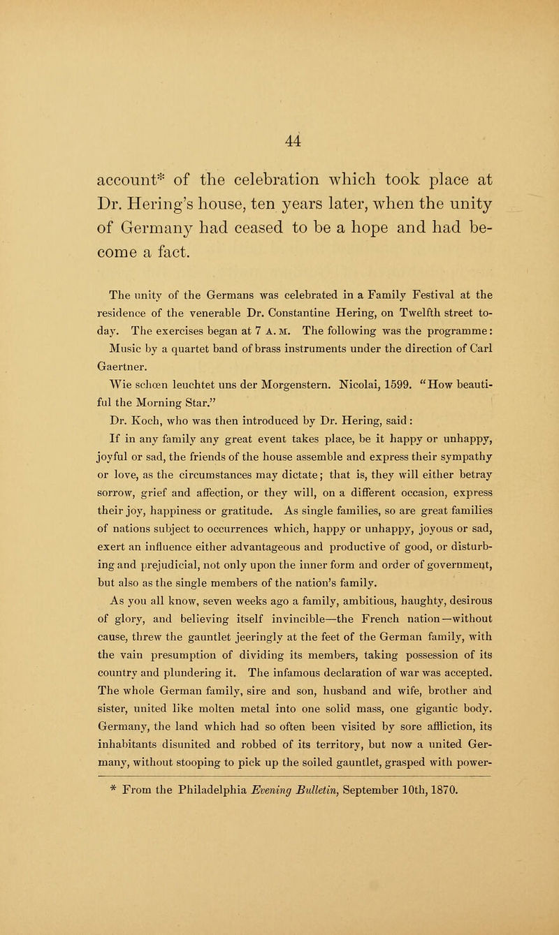 account* of the celebration which took place at Dr. Hering's house, ten years later, when the unity of Germany had ceased to be a hope and had be- come a fact. The unity of the Germans was celebrated in a Family Festival at the residence of the venerable Dr. Constantine Hering, on Twelfth street to- day. The exercises began at 7 A. M. The following was the programme: Music by a quartet band of brass instruments under the direction of Carl Gaertner. Wie sclioen leuchtet uns der Morgenstern. Nicolai, 1599. How beauti- ful the Morning Star. Dr. Koch, who was then introduced by Dr. Hering, said: If in any family any great event takes place, be it happy or unhappy, joyful or sad, the friends of the house assemble and express their sympathy or love, as the circumstances may dictate; that is, they will either betray sorrow, grief and affection, or they will, on a different occasion, express their joy, happiness or gratitude. As single families, so are great families of nations subject to occurrences which, happy or unhappy, joyous or sad, exert an influence either advantageous and productive of good, or disturb- ing and prejudicial, not only upon the inner form and order of government, but also as the single members of the nation's family. As you all know, seven weeks ago a family, ambitious, haughty, desirous of glory, and believing itself invincible—the French nation—without cause, threw the gauntlet jeeringly at the feet of the German family, with the vain presumption of dividing its members, taking possession of its country and plundering it. The infamous declaration of war was accepted. The whole German family, sire and son, husband and wife, brother and sister, united like molten metal into one solid mass, one gigantic body. Germany, the land which had so often been visited by sore afBiction, its inhabitants disunited and robbed of its territory, but now a united Ger- many, without stooping to pick up the soiled gauntlet, grasped with power- * From the Philadelphia Evening Bulletin, September 10th, 1870.