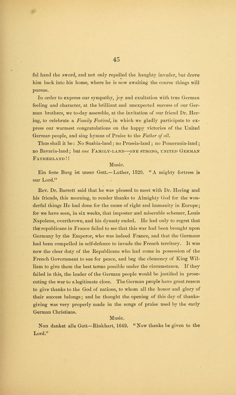 ful hand the sword, and not only repelled the haughty invader, but drove him back into his home, where he is now awaiting the course things will pursue. In order to express our sympathy, joy and exultation with true German feeling and character, at the brilliant and unexpected success of our Ger- man brothers, we to-day assemble, at the invitation of our friend Dr. Ber- ing, to celebrate a Family Festival, in which we gladly participate to ex- press our warmest congratulations on the happy victories of the United German people, and sing hymns of Praise to the Father of all. Thus shall it be: No Suabia-land; no Prussia-land ; no Pomerania-land; no Bavaria-land; but one Family-land—one strong, united German Fatherland! I Music. Ein feste Burg ist unser Gott,—Luther, 1529. A mighty fortress is our Lord. B.ev. Dr. Barrett said that he was pleased to meet with Dr. Hering and his friends, this morning, to render thanks to Almighty God for the won- derful things He had done for the cause of right and humanity in Eui-ope; for we have seen, in six weeks, that imposter and miserable schemer, Louis Napoleon, overthrown, and his dynasty ended. He had only to regret that the republicans in France failed to see that this war had been brought upon Germany by the Emperor, who was indeed France, and that the Germans had been compelled in self-defence to invade the French territory. It was now the clear duty of the Republicans who had come in possession of the French Government to sue for peace, and beg the clemency of King Wil- liam to give them the best terms possible under the circumstance. If they failed in this, the leader of the German people would be justified in prose- cuting the war to a legitimate close. The German people have great reason to give thanks to the God of nations, to whom all the honor and glory of their success belongs; and he thought the opening of this day of thanks- giving was very properly made in the songs of praise used by the early German Christians. Music. Nun danket alle Gott—Einkhart, 1649.  Now thanks be given to the Lord.
