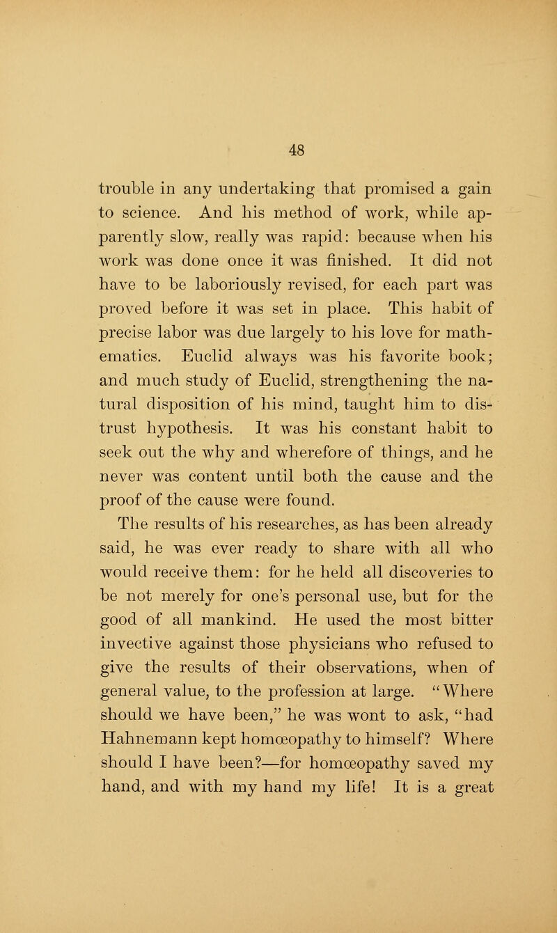 trouble in any undertaking that promised a gain to science. And his method of work, while ap- parently slow, really was rapid: because when his work was done once it was finished. It did not have to be laboriously revised, for each part was proved before it was set in place. This habit of precise labor was due largely to his love for math- ematics. Euclid always was his favorite book; and much study of Euclid, strengthening the na- tural disposition of his mind, taught him to dis- trust hypothesis. It was his constant habit to seek out the why and wherefore of things, and he never was content until both the cause and the proof of the cause were found. The results of his researches, as has been already said, he was ever ready to share with all who would receive them: for he held all discoveries to be not merely for one's personal use, but for the good of all mankind. He used the most bitter invective against those physicians who refused to give the results of their observations, when of general value, to the profession at large. ''Where should we have been, he was wont to ask, had Hahnemann kept homoeopathy to himself? Where should I have been?—for homoeopathy saved my hand, and with my hand my life! It is a great