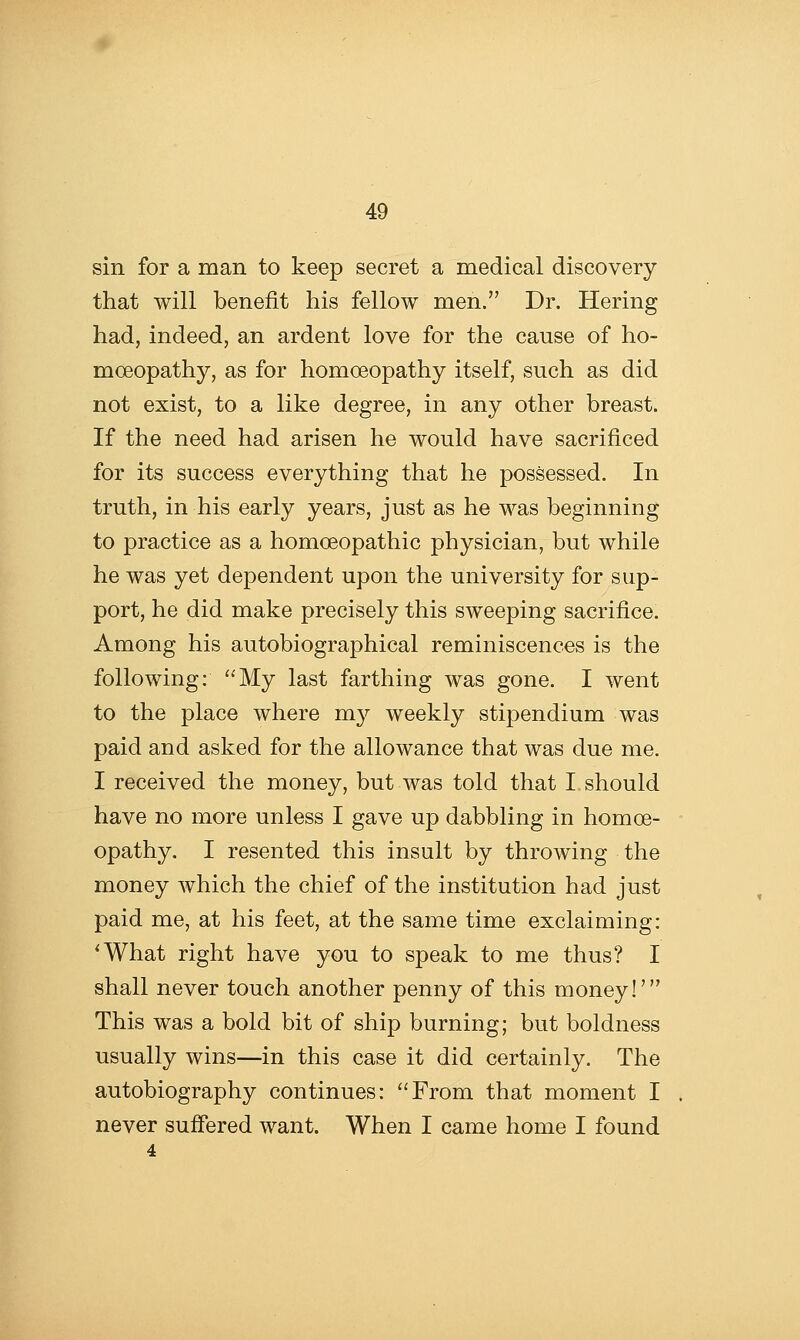 sin for a man to keep secret a medical discovery that will benefit his fellow men. Dr. Hering had, indeed, an ardent love for the cause of ho- moeopathy, as for homoeopathy itself, such as did not exist, to a like degree, in any other breast. If the need had arisen he would have sacrificed for its success everything that he possessed. In truth, in his early years, just as he was beginning to practice as a homoeopathic physician, but while he was yet dependent upon the university for sup- port, he did make precisely this sweeping sacrifice. Among his autobiographical reminiscences is the following: My last farthing was gone. I went to the place where my weekly stipendium was paid and asked for the allowance that was due me. I received the money, but was told that I. should have no more unless I gave up dabbling in homoe- opathy. I resented this insult by throwing the money which the chief of the institution had just paid me, at his feet, at the same time exclaiming: 'What right have you to speak to me thus? I shall never touch another penny of this money!' This was a bold bit of ship burning; but boldness usually wins—in this case it did certainly. The autobiography continues: From that moment I never suffered want. When I came home I found