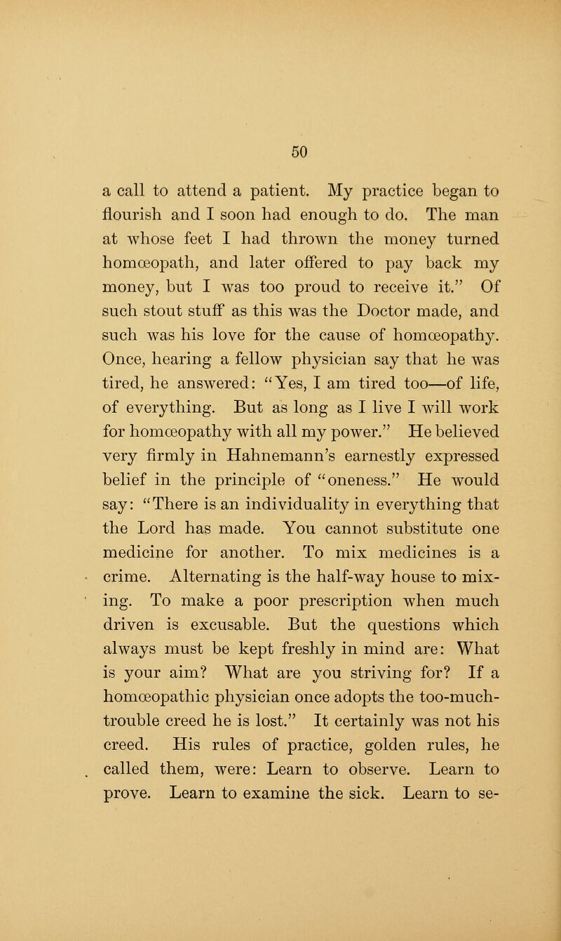 a call to attend a patient. My practice began to flourish and I soon had enough to do. The man at whose feet I had thrown the money turned homoeopath, and later offered to pay back my money, but I was too proud to receive it. Of such stout stuff as this was the Doctor made, and such was his love for the cause of homoeopathy. Once, hearing a fellow physician say that he was tired, he answered: Yes, I am tired too—of life, of everything. But as long as I live I will work for homoeopathy with all my power. He believed very firmly in Hahnemann's earnestly expressed belief in the principle of oneness. He would say:  There is an individuality in everything that the Lord has made. You cannot substitute one medicine for another. To mix medicines is a crime. Alternating is the half-way house to mix- ing. To make a poor prescription when much driven is excusable. But the questions which always must be kept freshly in mind are: What is your aim? What are you striving for? If a homoeopathic physician once adopts the too-much- trouble creed he is lost. It certainly was not his creed. His rules of practice, golden rules, he called them, were: Learn to observe. Learn to prove. Learn to examine the sick. Learn to se-