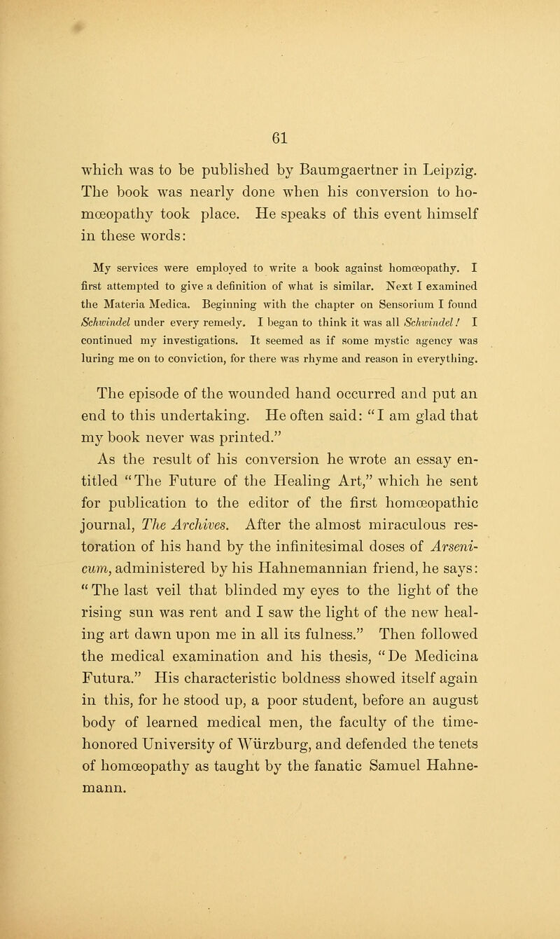 which was to be published by Baumgaertner in Leipzig. The book was nearly done when his conversion to ho- moeopathy took place. He speaks of this event himself in these words: My services were employed to write a book against homoeopathy. I first attempted to give a definition of what is similar. Next I examined the Materia Medica. Beginning with the chapter on Sensorium I found Schwindel under every remedy. I began to think it was all Sehwindel! I continued my investigations. It seemed as if some mystic agency was luring me on to conviction, for there was rhyme and reason in everything. The episode of the wounded hand occurred and put an end to this undertaking. He often said: I am glad that my book never was printed. As the result of his conversion he wrote an essay en- titled  The Future of the Healing Art, which he sent for publication to the editor of the first homoeopathic journal, The Archives. After the almost miraculous res- toration of his hand by the infinitesimal doses of Arseni- cum, administered by his Hahnemannian friend, he says:  The last veil that blinded my eyes to the light of the rising sun was rent and I saw the light of the new heal- ing art dawn upon me in all its fulness. Then followed the medical examination and his thesis, De Medicina Futura. His characteristic boldness showed itself again in this, for he stood up, a poor student, before an august body of learned medical men, the faculty of the time- honored University of Wiirzburg, and defended the tenets of homoeopathy as taught by the fanatic Samuel Hahne- mann.