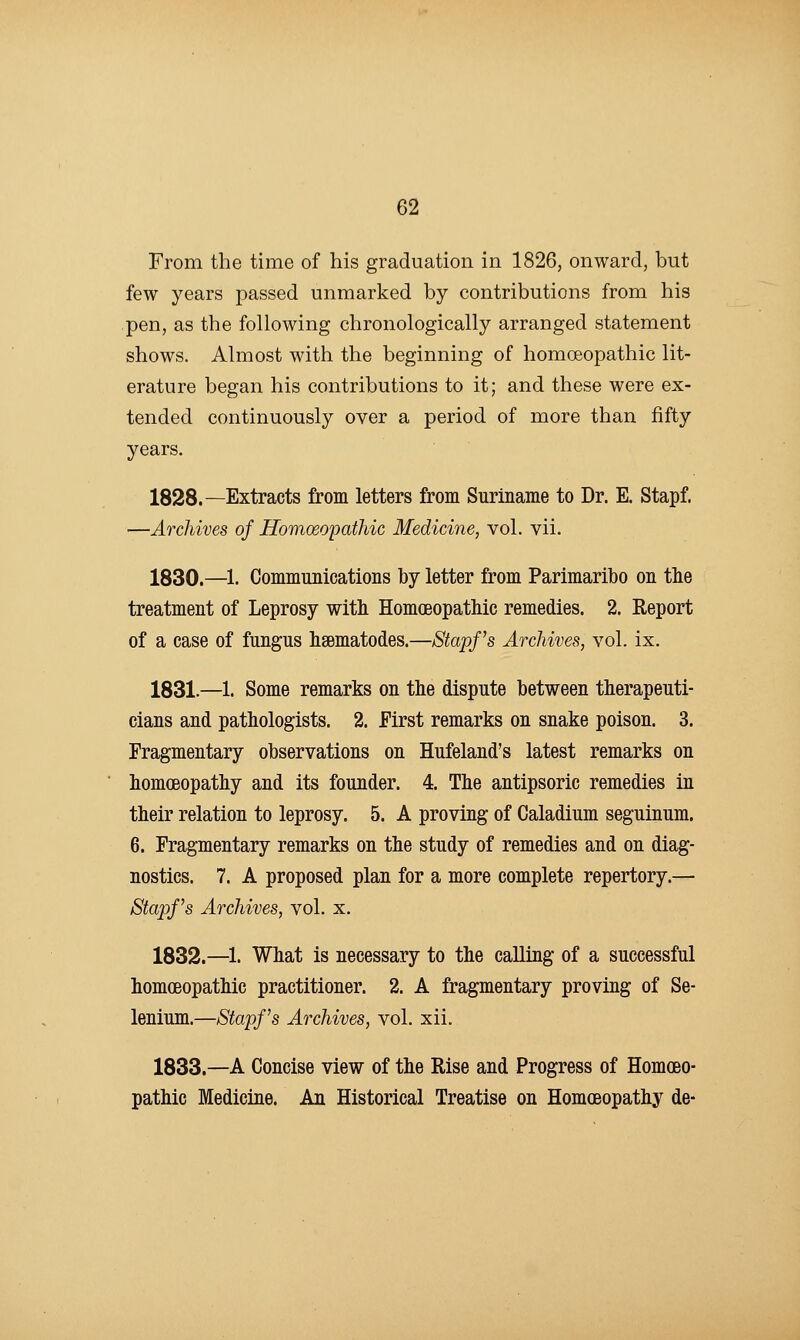 From the time of his graduation in 1826, onward, but few years passed unmarked by contributions from his pen, as the following chronologically arranged statement shows. Almost with the beginning of homoeopathic lit- erature began his contributions to it; and these were ex- tended continuously over a period of more than fifty years. 1828.—Extracts from letters from Suriname to Dr. E. Stapf. —Archives of Homoeopathic Medicine, vol. vii. 1830.—1. Communications by letter from Parimaribo on tlie treatment of Leprosy with Homoeopathic remedies. 2. Report of a case of fungus hsematodes.—Stapf s Archives, vol. ix. 1831.—1. Some remarks on the dispute between therapeuti- cians and pathologists. 2. First remarks on snake poison. 3. Fragmentary observations on Hufeland's latest remarks on homoeopathy and its founder. 4. The antipsoric remedies in their relation to leprosy. 5. A proving of Caladium seguinum. 6. Fragmentary remarks on the study of remedies and on diag- nostics. 7. A proposed plan for a more complete repertory.— Stapf s Archives, vol. x. 1832.—1. What is necessary to the calling of a successful homoeopathic practitioner. 2. A fragmentary proving of Se- lenium.—Stapf s Archives, vol. xii. 1833.—A Concise view of the Rise and Progress of Homoeo- pathic Medicine. An Historical Treatise on Homoeopathy de-