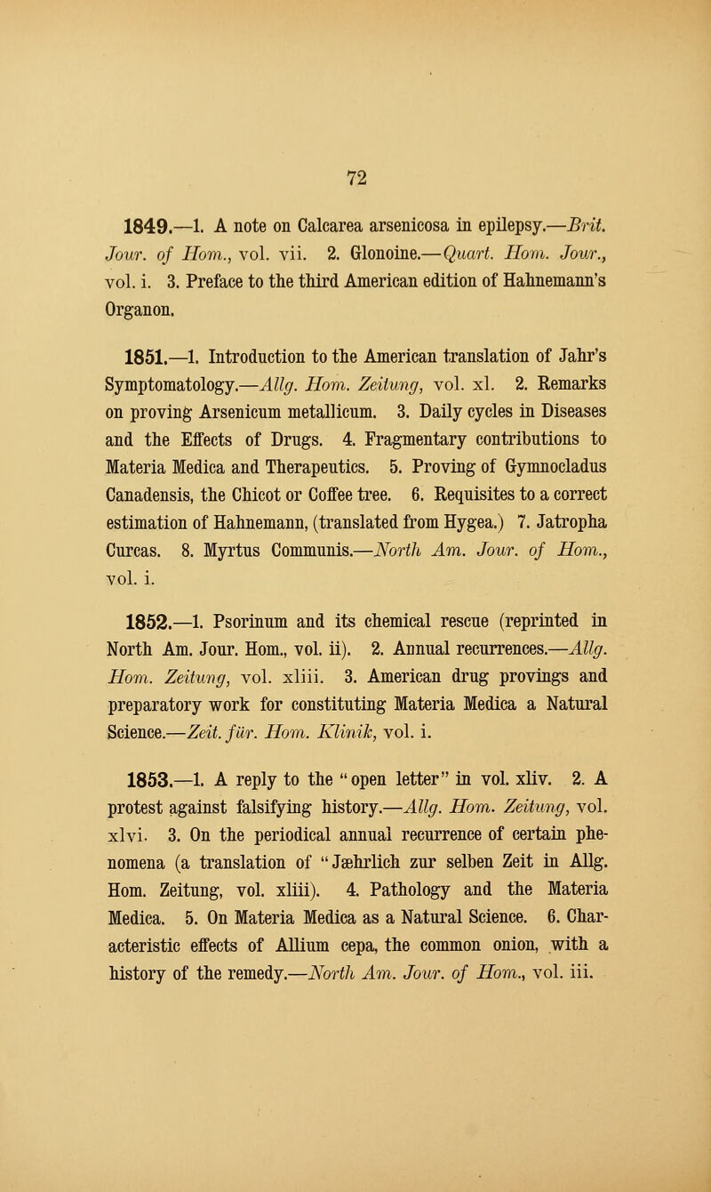 1849.—1. A note on Calcarea arsenicosa in epilepsy.—Brit. Jour, of Horn., vol. vii. 2. Glonoine.—Quart. Horn. Jour., vol. i. 3. Preface to the third American edition of Hahnemann's Organon. 1851.—1. Introduction to the American translation of Jahr's Symptomatology.—Allg. Horn. Zeiiung, vol. xl. 2. Remarks on proving Arsenicum metallicum. 3. Daily cycles in Diseases and the Effects of Drugs. 4. Fragmentary contributions to Materia Medica and Therapeutics. 5. Proving of Gymnocladus Canadensis, the Chicot or Coffee tree. 6. Requisites to a correct estimation of Hahnemann, (translated from Hygea.) 7. Jatropha Curcas. 8. Myrtus Communis.—North Am. Jour, of Horn., vol. i. 1852.—1. Psorinum and its chemical rescue (reprinted in North Am. Jour. Hom., vol. ii). 2. Annual recurrences.—Allg. Horn. Zeitung, vol. xliii. 3. American drug provings and preparatory work for constituting Materia Medica a Natural Science.—Zeit. fur. Hom. Klinih, vol. i. 1853.—1. A reply to the open letter in vol. xliv. 2. A protest against falsifying history.—Allg. Hom. Zeitung, vol. xlvi. 3. On the periodical annual recurrence of certain phe- nomena (a translation of Jaehrlich zur selben Zeit in Allg. Hom. Zeitung, vol. xliii). 4. Pathology and the Materia Medica. 5. On Materia Medica as a Natural Science. 6. Char- acteristic effects of Allium cepa, the common onion, with a history of the remedy.—North Am. Jour, of Horn., vol. iii.