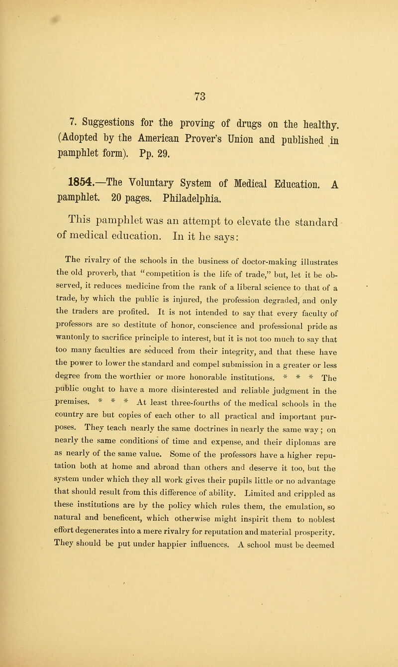 7. Suggestions for the proving of drugs on the healthy. (Adopted by the American Prover's Union and published in pamphlet form). Pp. 29. 1854.—The Voluntary System of Medical Education. A pamphlet. 20 pages. Philadelphia. This pamphlet was an attempt to elevate the standard of medical education. In it he says: The rivalry of the schools in the business of doctor-making illustrates the old proverb, that competition is the life of trade, but, let it be ob- served, it reduces medicine from the rank of a liberal science to that of a trade, by which the public is injured, the profession degraded, and only the traders are profited. It is not intended to say that every faculty of professors are so destitute of honor, conscience and professional pride as wantonly to sacrifice principle to interest, but it is not too much to say that too many faculties are seduced from their integrity, and that these have the power to lower the standard and compel submission in a greater or less degree from the worthier or more honorable institutions. * * * The public ought to have a more disinterested and reliable judgment in the premises. * * * At least three-fourths of the medical schools in the country are but copies of each other to all practical and important pur- poses. They teach nearly the same doctrines in nearly the same way; on nearly the same conditions of time and expense, and their diplomas are as nearly of the same value. Some of the professors have a liigher repu- tation both at home and abroad than others and deserve it too, but the system under which they all work gives their pupils little or no advantage that should result from this difference of ability. Limited and crippled as these institutions are by the policy which rules them, the emulation, so natural and beneficent, which otherwise might inspirit them to noblest efibrt degenerates into a mere rivalry for reputation and material prosperity. They should be put under happier influences. A school must be deemed