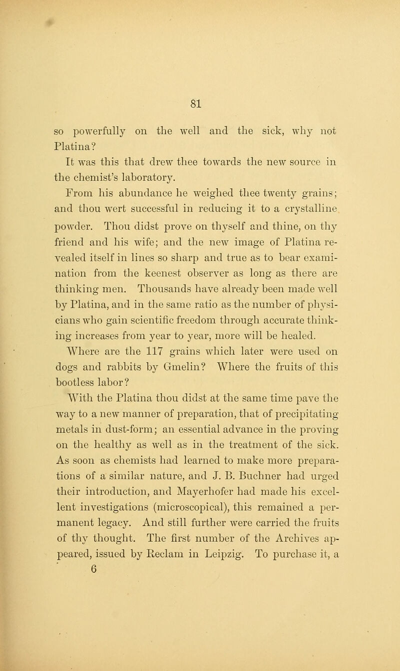 so powerfully on the well and the sick, why not Platina? It w^as this that drew thee towards the new source in the chemist's laboratory. From his abundance he weighed thee twenty grains; and thou wert successful in reducing it to a crystalline powder. Thou didst prove on thyself and thine, on thy friend and his wife; and the new image of Platina re- vealed itself in lines so sharp and true as to bear exami- nation from the keenest observer as long as there are thinking men. Thousands have already been made well by Platina, and in the same ratio as the number of physi- cians who gain scientific freedom through accurate think- ing increases from year to year, more will be healed. Where are the 117 grains which later were used on dogs and rabbits by Gmelin? Where the fruits of this bootless labor? With the Platina thou didst at the same time pave the way to a new manner of preparation, that of precipitating metals in dust-form; an essential advance in the proving on the healthy as well as in the treatment of the sick. As soon as chemists had learned to make more prepara- tions of a similar nature, and J. B. Buchner had urged their introduction, and Mayerhofer had made his excel- lent investigations (microscopical), this remained a per- manent legacy. And still further were carried the fruits of thy thought. The first number of the Archives ap- peared, issued by Peclam in Leipzig. To purchase it, a 6