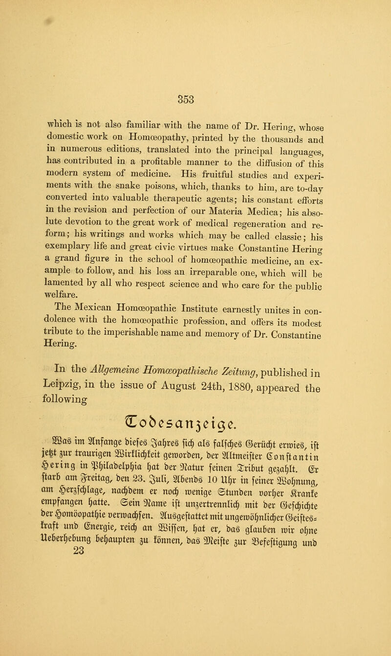 which is not also familiar with the name of Dr. Hering, whose domestic work on Homoeopathy, ^jrinted by the thousands and in numerous editions, translated into the principal languages, has contributed in a profitable manner to the diffusion of this modern system of medicine. His fruitful studies and experi- ments with the snake poisons, which, thanks to him, are to-day converted into valuable therapeutic agents; his constant efibrts in the revision and perfection of our Materia Medica; his abso- lute devotion to the great work of medical regeneration and re- form; his writings and works which may be called classic; his exemplary life and great civic virtues make Constantino Hering a grand figure in the school of homoeopathic medicine, an ex- ample to follow, and his loss an irreparable one, which will be lamented by all who respect science and who care for the public welfare. The Mexican Homoeopathic Institute earnestly unites in con- dolence with the homoeopathic profession, and oflfers its modest tribute to the imperishable name and memory of Dr. Constantino Hering. In the Allgemeine HomoeopathisGhe Zeitung, published in Leipzig, in the issue of August 24th, 1880, appeared the following Cobe5an3cigc. 28a§ tm 2tnfange biefeg ^a§re§ fic^ al§ falfc^eS ©eriic^t erroieg, ift ie^t 3ur traurigen 2BirfIic^feit geroorben, ber 2lltmeifter ©on ft an tin Bering in ^§tlabelp^ia ^at ber 9Zatur feinen %xxhui gega^It. @r ftarfi am ^reitog, ben 23. ^ult, 2(6enbg 10 U§r in feiner SBo^nung, am ^ergfd^Iage, nad^beni er noc^ roenige ©tunben corner <^ranfe empfangen §atte. ©ein ^axm ift un^ertrennlic^ mit ber @ef^ic§te ber ^ombopat^ie cerwac^fen. 2lu§geftattet mxi ungeroo^nlic^er ®eifte§= fraft unb ©nergie, reic^ an SBiffen, ))at er, bog glauben rair o^ne UeBer§e6ung be^aupten gu ionmn, ba§ 3)ieifte gur Sefeftigung unb