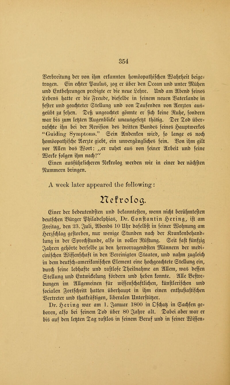 SSerbreitung bet won i()m erfannten ^^ombopatl^ifd^en 2Bal^rl^ett beige; tragen. ©in et^ter ^aiilu§, jog er iiber ben Dcean unb unter 5[Ru{)en unb ©ntbe^rungen ^rebigte er bie neue Se^re. Unb am 2l6enb feineS Se6en§ l^atte er bie ^reube, biefelbe in feinem neuen SSaterlanbe in fefter unb geac^teter ©tellung unb von 2:^aufenben von 2ter§ten au§= geitbt §u fe^en. ®e^ ungea^tet gbnnte er' fid^ feine 9?u^e, fonbern roax 6iS gum k^ten Slugenblide unau§gefe|t t^atig. 2)er 'ilo'i> u6er= rafd^te i^n &ei ber ^fieoifion be§ britten SanbeS feineS ^auptraerfeS Guiding Symptoms. ©ein 2lnbenlen roirb, fo longe e§ nod^ §omi3opat§ifd^e Stergte giebt, ein un»ergangli(^e§ fein. 3Son i£)m gilt vox %lUn ba§ 2Bort: ,,er ruf)et an§> oon feiner 2lr6eit unb feine 9Ber!e folgen i^m na^l'' ©inen auSfii^rlid^eren ^^elrotog werben rvxx in einer ber nad^ften 5Kummern bringen. A week later appeared the following: Hcfrolog, ©iner ber bebeutenbften unb be!annteften, menn nid^t beru|mfeften beutf(^en Surger ^§itabelpf)ia§. Dr. gonftantin Bering, tft am ^reitag, ben 23. ^uli, 2lbenb§ 10 U^r bafelbft in feiner 2Bo§nung am §ergfd)Iag geftorben, nur roenige ©tunben nad^ ber ^ran!enbe§anb= lung in ber ©prerfiftunbe, alfo in cotter Sftiiftung. ©eit faft fiinfgig ^a^ren ge^orte berfelbe §u ben f)erx)orragenbften SRcinnern ber mebi= cinifd^en 2Biffenfd^aft in ben SSereinigten ©taaten, unb na^m gugletd^ in bem beutfd^;amert!anifd§en ©lement eine l^od^gead^tete ©tettung ein, burd§ feine leb^afte unb raftlofe 2:;t)eilnaf)me an Slffem, maS beffen ©tettung unb ©ntroicfelung forbern unb ^eben fonnte. Sttte Seftre= bungen im Slffgemeinen fiir n)iffenfd^aftli(|en, ftinftlerifi^en unb focialen ^ortfd^rttt fatten uber^aupt in i§m einen ent^ufiaftifd^en SSertreter unb tf)at!raftigen, liberalen IXnterftu^er. Dr. Bering max am 1. ^anuar 1800 in Dfd^a| in ©ad^fen ge= boren, alfo bei feinem 3:^ob iiber 80 Qa^te alt. SDabei aber roar er bis auf ben le^ten 2;ag raftloS in feinem 33eruf unb in feiner 2Biffen=