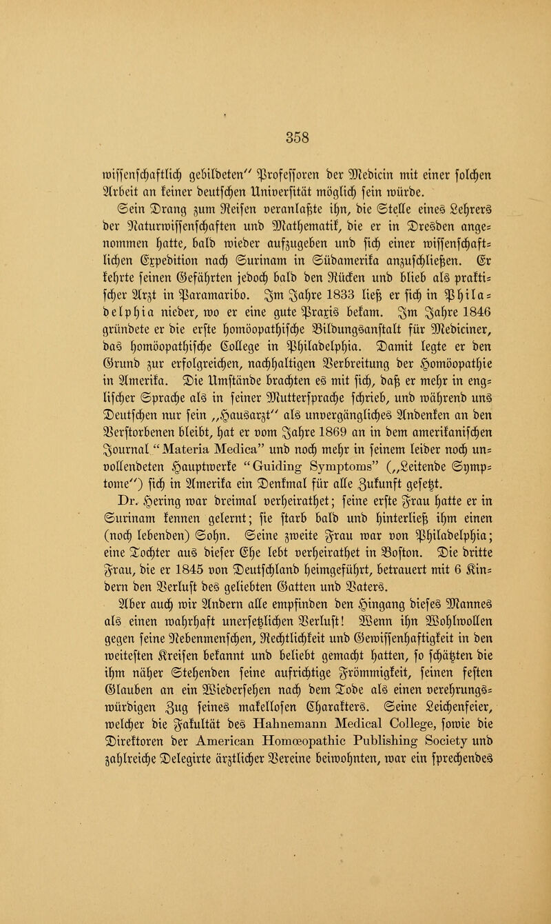 rDiffenfrf^aftlid^ gebilbeten''' ^rofe[]oren ber SJJebicin mit einer fold^en 3tr6eit an feiner beutfd^en Umt)er[ttat tnogUc^ fein tDiirbe. ©ein ©rang gum Sfteifen ceranla^te t§n, bie ©telle eine§ Se^rerS ber Sfiaturraifjenfclaften unb 5[Rat^ematif, bie er in ®re§ben ange= nommen l^atte, balb roieber aufjugeben unb fic^ einer roiffenfd^afts Ud;en ©jpebition nac§ (Surinam in ©iibamerifa angufd^lie^en. @r fefirte feinen ©efa^rten jebod^ 6alb ben S^iuden unb Mieb aU pxaitu fd^er %x^t in Paramaribo, ^m ^a^re 1833 lie^ er fid§ in ^{)ilas belpl)ia nieber, TOO er eine gute ^rajis befam. ^m ^a§re 1846 griinbete er bie erfte ^omoopat^ifrfje 33ilbung§anftalt fiir SRebiciner, ba§ ^omoopatJ)ifd^e ©ollege in ^^ilabelpj)ia. S)amit legte er ben ©runb gur erfolgreid^en, nac^^altigen SSerbreitung ber ^omoopatl^ic in Slmerifa. 5Die Umftdnbe brad^ten e§ mit fic^, ba^ er me^r in eng= Ufd^er ©prad^e al§ in feiner 9Jlutterfprad^e frfirieb, unb mdl^renb un§ ©eutfc^en nur fein „§au§ar§t al§ unoergangUd^eS Slnbenfen an ben §8erftorbenen bleibt, f)at er oom ^al^re 1869 an in bem amerifanifd^en journal  Materia Medica unb nod^ me^r in feinem kiber nod^ un= ooltenbeten ^auptmerfe Guiding Symptoms („Seitenbe ©i)mp= tome) fid§ in 2(meri!a ein ©enfmal fiir atte ^uJunft gefe^t. Dr. Bering roar breimal oer^eirat^et; feine erfte ?^rau ^aiU er in ©urinam !ennen gelernt; fie ftarb batb unb l^interlie^ i^m einen (nod^ lebenben) ©ol^n. ©eine groeite ?5^rau roar con ^l^itabelpi^ia; eine 5tod^ter au§ biefer ®§e lebt oer^eirat^et in Softon. S)ie britte ^rau, bie er 1845 Don 'J)eutfd^Ianb J^eimgefiifirt, betrauert mit 6 ^in= bern ben SSerluft be§ geliebten ©atten unb SSater§. Slber auc§ roir Stnbern atte empfinben ben ^ingang biefeS 3Ranne§ al§ einen roa^r^aft unerfe^Iid^en SSerluft! 2Benn t^n 3Bo^trooIIen gegen feine 3fiebenmenfd^en, 3ftec^tlid§!eit unb ©eroiffen§aftig!eit in ben roeiteften ^reifen befannt unb beliebt gemad^t fatten, fo fd^a^ten bie t§m na§er ©te^enben feine aufric^tige ^rommigfeit, feinen feften ©lauben an ein 2Bieberfef|en nacCi bem ^^obe aU einen t)ere^rung§= roiirbigen S^q feineS ma!eIlofen @^ara!ter§. ©eine Seid^enfeier, roeldier bie ^afultdt be§ Hahnemann Medical College, foroie bie ■^^ireftoren ber American Homoeopathic Publishing Society unb ga^lreic^e ©elegirte drgtlid^er SSereine beiroofinten, roar ein fpred§enbe§