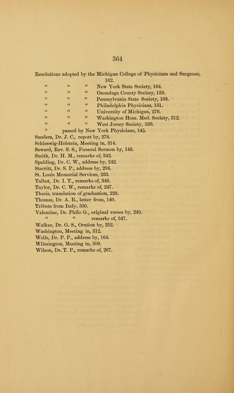 Resolutions adopted by the Michigan College of Physicians and Surgeons, 162.    New York State Society, 164.    Onondaga County Society, 159.    Pennsylvania State Society, 168.    Philadelphia Physicians, 131.    University of Michigan, 276.    Washington Horn. Med. Society, 312.    West Jersey Society, 330.  passed by New York Physicians, 145. Sanders, Dr. J. C, report by, 278. Schleswig-Holstein, Meeting in, 314. Seward, Rev. S. S., Funeral Sermon by, 148. Smith, Dr. H. M., remarks of, 342. Spalding, Dr. C. W., address by, 242. Starritt, Dr. S. P., address by, 294. St. Louis Memorial Services, 233. Talbot, Dr. I. T., remarks of, 346. Taylor, Dr. C. W., remarks of, 247. Thesis, translation of graduation, 228. Thomas, Dr. A. R., letter from, 140. Tribute from Italy, 350. Valentine, Dr. Philo Gr., original verses by, 249.   remarks of, 347. Walker, Dr. G. S., Oration by, 252. Washington, Meeting in, 312. Wells, Dr. P. P., address by, 164. Wilmington, Meeting in, 309. Wilson, Dr. T. P., remarks of, 267.