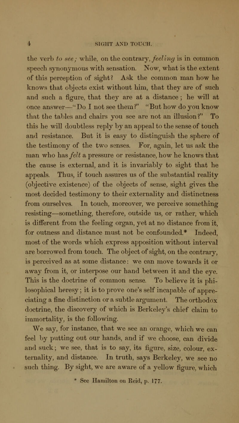 the verb to see; while, on the contrary, feeling is in common speech synonymous with sensation. Now, what is the extent of this perception of sight? Ask the common man how he knows that objects exist without him, that they are of such and such a figure, that they are at a distance ; he will at once answer—Do I not see them? But how do you know that the tables and chairs you see are not an illusion? To this he will doubtless reply by an appeal to the sense of touch and resistance. But it is easy to distinguish the sphere of the testimony of the two senses. For, again, let us ask the man who has felt a pressure or resistance, how he knows that the cause is external, and it is invariably to sight that he appeals. Thus, if touch assures us of the substantial reality (objective existence) of the objects of sense, sight gives the most decided testimony to their externality and distinctness from ourselves. In touch, moreover, we perceive something resisting—something, therefore, outside us, or rather, which is different from the feeling organ, yet at no distance from it, for outness and distance must not be confounded* Indeed, most of the words which express apposition without interval are borrowed from touch. The object of sight, on the contrary, is perceived as at some distance: we can move towards it or away from it, or interpose our hand between it and the eye. This is the doctrine of common sense. To believe it is phi- losophical heresy; it is to prove one's self incapable of appre- ciating a fine distinction or a subtle argument. The orthodox doctrine, the discovery of which is Berkeley's chief claim to immortality, is the following. We say, for instance, that we see an orange, which we can feel by putting out our hands, and if we choose, can divide and suck; we see, that is to say, its figure, size, colour, ex- ternality, and distance. In truth, says Berkeley, we see no such thing. By sight, we are aware of a yellow figure, which