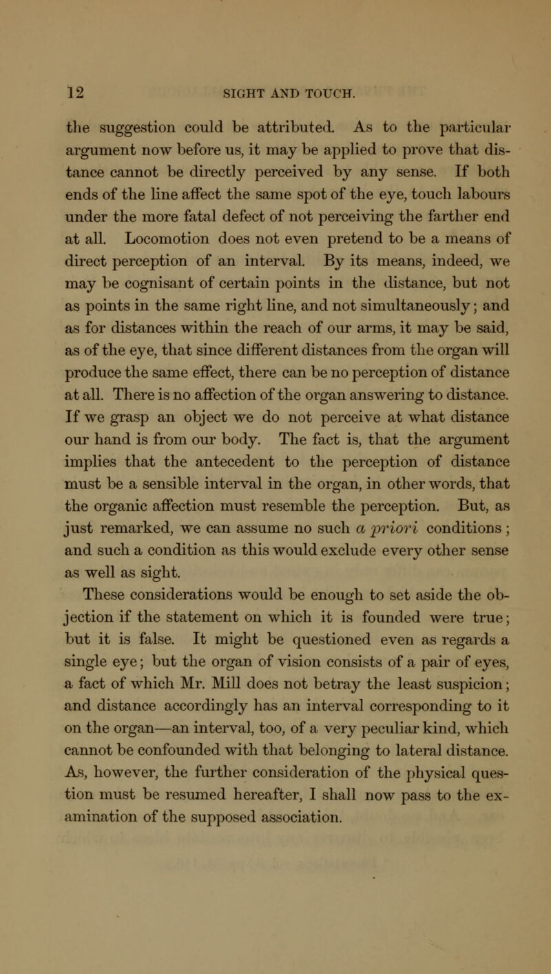 the suggestion could be attributed. As to the particular argument now before us, it may be applied to prove that dis- tance cannot be directly perceived by any sense. If both ends of the line affect the same spot of the eye, touch labours under the more fatal defect of not perceiving the farther end at all. Locomotion does not even pretend to be a means of direct perception of an interval. By its means, indeed, we may be cognisant of certain points in the distance, but not as points in the same right line, and not simultaneously; and as for distances within the reach of our arms, it may be said, as of the eye, that since different distances from the organ will produce the same effect, there can be no perception of distance at all. There is no affection of the organ answering to distance. If we grasp an object we do not perceive at what distance our hand is from our body. The fact is, that the argument implies that the antecedent to the perception of distance must be a sensible interval in the organ, in other words, that the organic affection must resemble the perception. But, as just remarked, we can assume no such a priori conditions; and such a condition as this would exclude every other sense as well as sight. These considerations would be enough to set aside the ob- jection if the statement on which it is founded were true; but it is false. It might be questioned even as regards a single eye; but the organ of vision consists of a pair of eyes, a fact of which Mr. Mill does not betray the least suspicion; and distance accordingly has an interval corresponding to it on the organ—an interval, too, of a very peculiar kind, which cannot be confounded with that belonging to lateral distance. As, however, the further consideration of the physical ques- tion must be resumed hereafter, I shall now pass to the ex- amination of the supposed association.