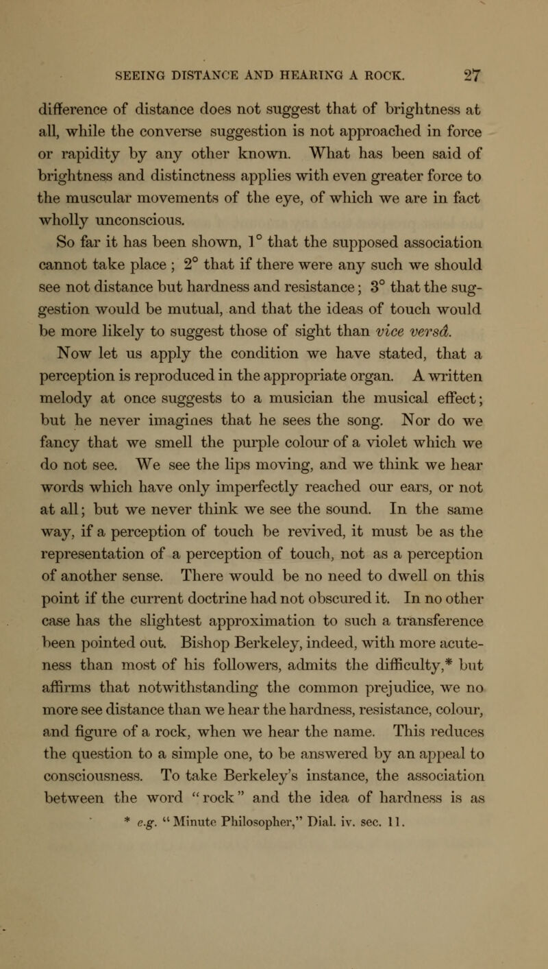 difference of distance does not suggest that of brightness at all, while the converse suggestion is not approached in force or rapidity by any other known. What has been said of brightness and distinctness applies with even greater force to the muscular movements of the eye, of which we are in fact wholly unconscious. So far it has been shown, 1° that the supposed association cannot take place ; 2° that if there were any such we should see not distance but hardness and resistance; 3° that the sug- gestion would be mutual, and that the ideas of touch would be more likely to suggest those of sight than vice versd. Now let us apply the condition we have stated, that a perception is reproduced in the appropriate organ. A written melody at once suggests to a musician the musical effect; but he never imagines that he sees the song. Nor do we fancy that we smell the purple colour of a violet which we do not see. We see the lips moving, and we think we hear words which have only imperfectly reached our ears, or not at all; but we never think we see the sound. In the same way, if a perception of touch be revived, it must be as the representation of a perception of touch, not as a perception of another sense. There would be no need to dwell on this point if the current doctrine had not obscured it. In no other case has the slightest approximation to such a transference been pointed out. Bishop Berkeley, indeed, with more acute- ness than most of his followers, admits the difficulty,* but affirms that notwithstanding the common prejudice, we no more see distance than we hear the hardness, resistance, colour, and figure of a rock, when we hear the name. This reduces the question to a simple one, to be answered by an appeal to consciousness. To take Berkeley's instance, the association between the word rock and the idea of hardness is as * e.g. Minute. Philosopher, Dial. iv. sec. 11.