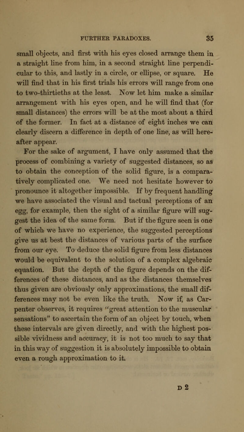 small objects, and first with his eyes closed arrange them in a straight line from him, in a second straight line perpendi- cular to this, and lastly in a circle, or ellipse, or square. He will find that in his first trials his errors will range from one to two-thirtieths at the least. Now let him make a similar arrangement with his eyes open, and he will find that (for small distances) the errors will be at the most about a third of the former. In fact at a distance of eight inches we can clearly discern a difference in depth of one fine, as will here- after appear. For the sake of argument, I have only assumed that the process of combining a variety of suggested distances, so as to obtain the conception of the solid figure, is a compara- tively complicated one. We need not hesitate however to pronounce it altogether impossible. If by frequent handling we have associated the visual and tactual perceptions of an egg, for example, then the sight of a similar figure will sug- gest the idea of the same form. But if the figure seen is one of which we have no experience, the suggested perceptions give us at best the distances of various parts of the surface from our eye. To deduce the solid figure from less distances would be equivalent to the solution of a complex algebraic equation. But the depth of the figure depends on the dif- ferences of these distances, and as the distances themselves thus given are obviously only approximations, the small dif- ferences may not be even like the truth. Now if, as Car- penter observes, it requires great attention to the muscular sensations to ascertain the form of an object by touch, when these intervals are given directly, and with the highest pos- sible vividness and accuracy, it is not too much to say that in this way of suggestion it is absolutely impossible to obtain even a rough approximation to it. d2