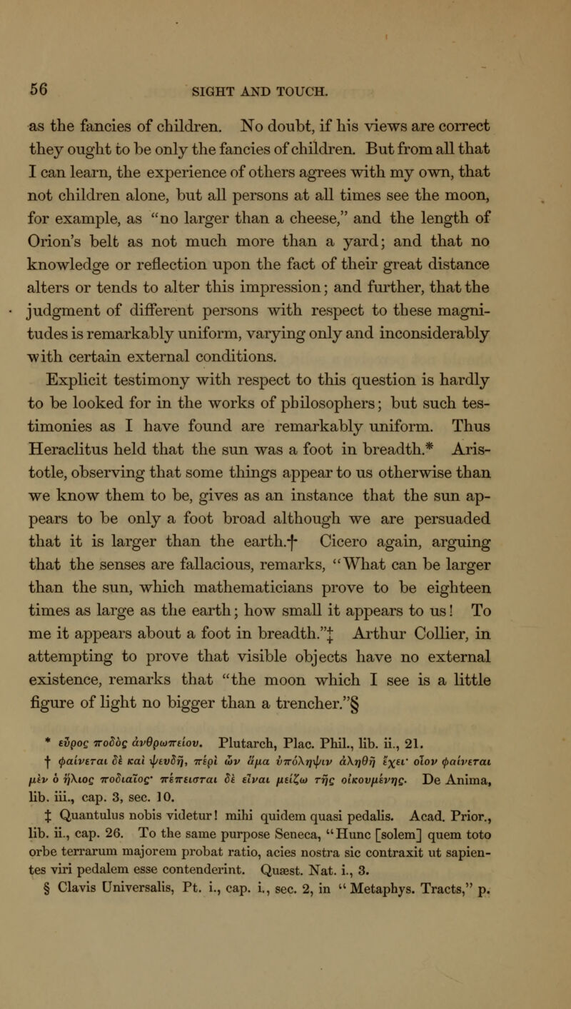 as the fancies of children. No doubt, if his views are correct they ought to be only the fancies of children. But from all that I can learn, the experience of others agrees with my own, that not children alone, but all persons at all times see the moon, for example, as no larger than a cheese, and the length of Orion's belt as not much more than a yard; and that no knowledge or reflection upon the fact of their great distance alters or tends to alter this impression; and further, that the judgment of different persons with respect to these magni- tudes is remarkably uniform, varying only and inconsiderably with certain external conditions. Explicit testimony with respect to this question is hardly to be looked for in the works of philosophers; but such tes- timonies as I have found are remarkably uniform. Thus Heraclitus held that the sun was a foot in breadth* Aris- totle, observing that some things appear to us otherwise than we know them to be, gives as an instance that the sun ap- pears to be only a foot broad although we are persuaded that it is larger than the earth.-)- Cicero again, arguing that the senses are fallacious, remarks, What can be larger than the sun, which mathematicians prove to be eighteen times as large as the earth; how small it appears to us! To me it appears about a foot in breadth.J Arthur Collier, in attempting to prove that visible objects have no external existence, remarks that the moon which I see is a little figure of light no bigger than a trencher. § * tvpog Trodbg avQpojTrelov. Plutarch, Plac. Phil., lib. ii., 21. I (paiverai de icai \l/ev5fj, 7ript tov ujxa V7r6\t]\piv d\r}9fj t%ff olov (paiverai fiev 6 TjXiog TTodidioQ' ir'eTreiarai 8e elvai yuei£a> rrjg oiKOVfievrjg. De Anima, lib. iii., cap. 3, sec. 10. J Quantums nobis videtur! mihi quidem quasi pedalis. Acad. Prior., lib. ii., cap. 26. To the same purpose Seneca, Hunc [solem] quem toto orbe terrarum major em probat ratio, acies nostra sic contraxit ut sapien- tes viri pedalem esse contenderint. Quaest. Nat. i., 3. § Clavis Universalis, Pt. i., cap. i., sec. 2, in  Metaphys. Tracts, p.