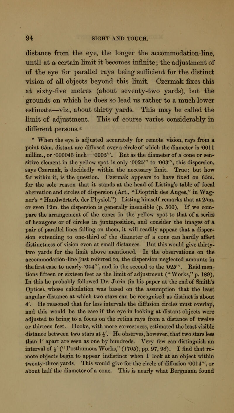 distance from the eye, the longer the accommodation-line, until at a certain limit it becomes infinite; the adjustment of of the eye for parallel rays being sufficient for the distinct vision of all objects beyond this limit. Czermak fixes this at sixty-five metres (about seventy-two yards), but the grounds on which he does so lead us rather to a much lower estimate—viz., about thirty yards. This may be called the limit of adjustment. This of course varies considerably in different persons.* * When the eye is adjusted accurately for remote vision, rays from a point 65m. distant are diffused over a circle of which the diameter is *0011 millim., or 000043 inch='00O5'. But as the diameter of a cone or sen- sitive element in the yellow spot is only '0025' to '003', this dispersion, says Czermak, is decidedly within the necessary limit. True; but how far within it, is the question. Czermak appears to have fixed on 65m. for the sole reason that it stands at the head of Listing's table of focal aberration and circles of dispersion (Art., Dioptrik des Auges, in Wag- ner's  Handworterb. der Physiol.) Listing himself remarks that at 25m. or even 12m. the dispersion is generally insensible (p. 500). If we com- pare the arrangement of the cones in the yellow spot to that of a series of hexagons or of circles in juxtaposition, and consider the images of a pair of parallel lines falling on them, it will readily appear that a disper- sion extending to one-third of the diameter of a cone can hardly affect distinctness of vision even at small distances. But this would give thirty- two yards for the limit above mentioned. In the observations on the accommodation-line just referred to, the dispersion neglected amounts in the first case to nearly '044', and in the second to the *025\ Reid men- tions fifteen or sixteen feet as the limit of adjustment (Works, p. 189). In this he probably followed Dr. Jurin (in his paper at the end of Smith's Optics), whose calculation was based on the assumption that the least angular distance at which two stars can be recognised as distinct is about 4'. He reasoned that for less intervals the diffusion circles must overlap, and this would be the case if the eye in looking at distant objects were adjusted to bring to a focus on the retina rays from a distance of twelve or thirteen feet. Hooke, with more correctness, estimated the least visible distance between two stars at £'. He observes, however, that two stars less than 1' apart are seen as one by hundreds. Very few can distinguish an interval of J' ( Posthumous Works, (1705), pp. 97, 98). I find that re- mote objects begin to appear indistinct when I look at an object within twenty-three yards. This would give for the circle of diffusion -0014', or about half the diameter of a cone. This is nearly what Bergmann found