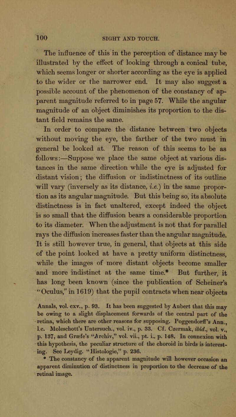 The influence of this in the perception of distance may be illustrated by the effect of looking through a conical tube, which seems longer or shorter according as the eye is applied to the wider or the narrower end. It may also suggest a possible account of the phenomenon of the constancy of ap- parent magnitude referred to in page 57. While the angular magnitude of an object diminishes its proportion to the dis- tant field remains the same. In order to compare the distance between two objects without moving the eye, the farther of the two must in general be looked at. The reason of this seems to be as follows:—Suppose we place the same object at various dis- tances in the same direction while the eye is adjusted for distant vision; the diffusion or indistinctness of its outline will vary (inversely as its distance, i.e.) in the same propor- tion as its angular magnitude. But this being so, its absolute distinctness is in fact unaltered, except indeed the object is so small that the diffusion bears a considerable proportion to its diameter. When the adjustment is not that for parallel rays the diffusion increases faster than the angular magnitude. It is still however true, in general, that objects at this side of the point looked at have a pretty uniform distinctness, while the images of more distant objects become smaller and more indistinct at the same time* But further, it has long been known (since the publication of Schemer's Oculus, in 1619) that the pupil contracts when near objects Annals, vol. cxv., p. 93. It has been suggested by Aubert that this may- be owing to a slight displacement forwards of the central part of the retina, which there are other reasons for supposing. Poggendorff's Ann., I.e. Moleschott's Untersuch., vol. iv., p. 33. Cf. Czermak, ibid., vol. v., p. 137, and Grsefe's Archiv, vol. vii., pt. i., p. 148. In connexion with this hypothesis, the peculiar structure of the choroid in birds is interest- ing. See Leydig. Histologic, p. 236. * The constancy of the apparent magnitude will however occasion an apparent diminution of distinctness in proportion to the decrease of the retinal image.