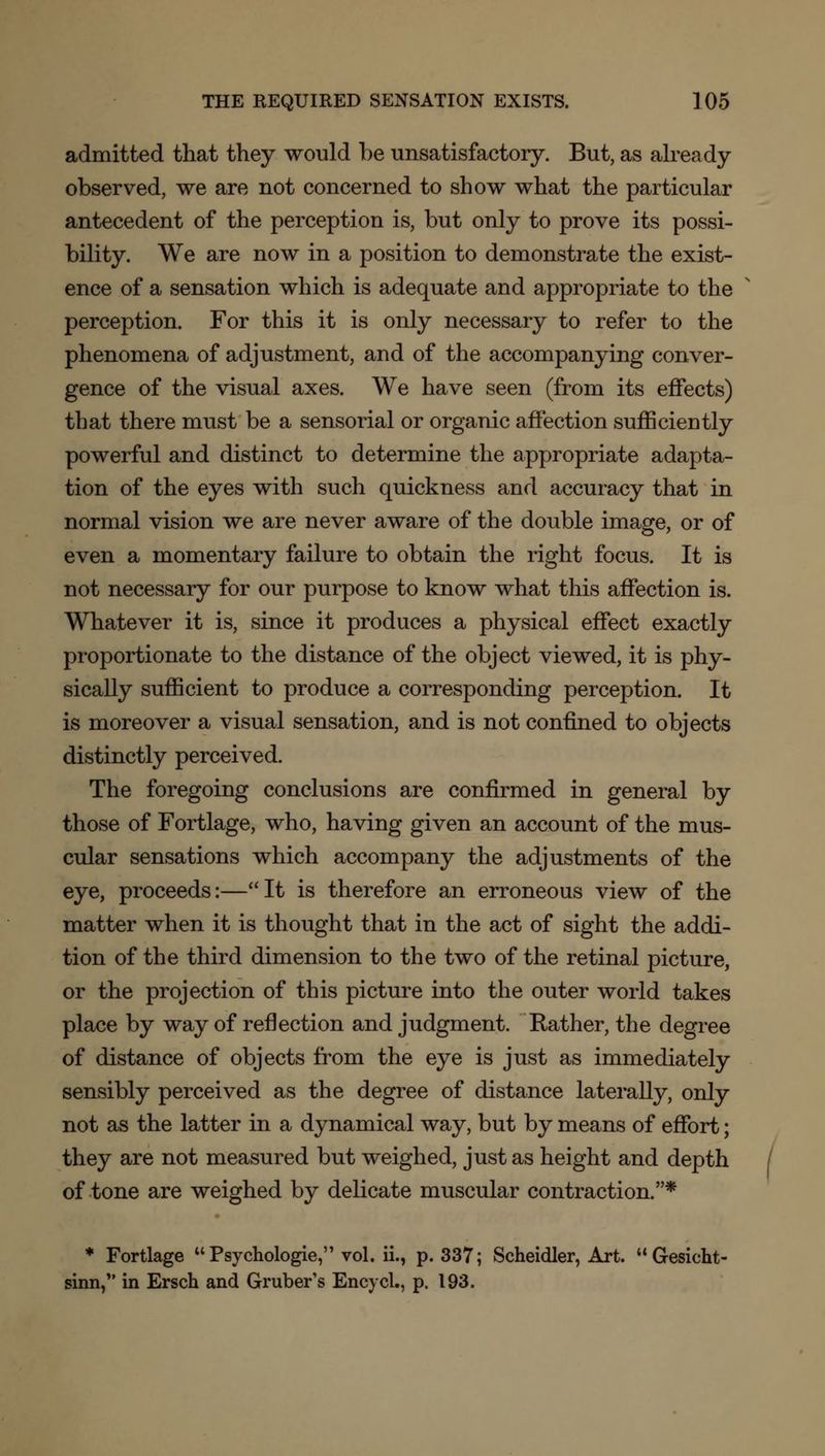 admitted that they would be unsatisfactory. But, as already observed, we are not concerned to show what the particular antecedent of the perception is, but only to prove its possi- bility. We are now in a position to demonstrate the exist- ence of a sensation which is adequate and appropriate to the perception. For this it is only necessary to refer to the phenomena of adjustment, and of the accompanying conver- gence of the visual axes. We have seen (from its effects) that there must be a sensorial or organic affection sufficiently powerful and distinct to determine the appropriate adapta- tion of the eyes with such quickness and accuracy that in normal vision we are never aware of the double image, or of even a momentary failure to obtain the right focus. It is not necessary for our purpose to know what this affection is. Whatever it is, since it produces a physical effect exactly proportionate to the distance of the object viewed, it is phy- sically sufficient to produce a corresponding perception. It is moreover a visual sensation, and is not confined to objects distinctly perceived. The foregoing conclusions are confirmed in general by those of Fortlage, who, having given an account of the mus- cular sensations which accompany the adjustments of the eye, proceeds:—It is therefore an erroneous view of the matter when it is thought that in the act of sight the addi- tion of the third dimension to the two of the retinal picture, or the projection of this picture into the outer world takes place by way of reflection and judgment. Rather, the degree of distance of objects from the eye is just as immediately sensibly perceived as the degree of distance laterally, only not as the latter in a dynamical way, but by means of effort; they are not measured but weighed, just as height and depth of tone are weighed by delicate muscular contraction.* * Fortlage Psychologie, vol. ii., p. 337; Scheidler, Art. Gesicht- sinn, in Ersch and Gruber's Encvcl., p. 193.