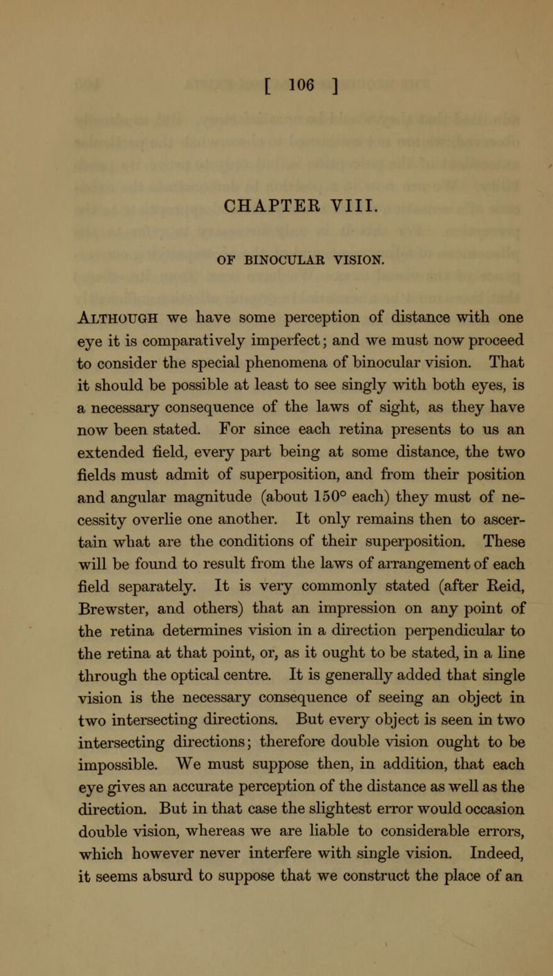 [ ™6 ] CHAPTER VIIL OF BINOCULAR VISION. Although we have some perception of distance with one eye it is comparatively imperfect; and we must now proceed to consider the special phenomena of binocular vision. That it should be possible at least to see singly with both eyes, is a necessary consequence of the laws of sight, as they have now been stated. For since each retina presents to us an extended field, every part being at some distance, the two fields must admit of superposition, and from their position and angular magnitude (about 150° each) they must of ne- cessity overlie one another. It only remains then to ascer- tain what are the conditions of their superposition. These will be found to result from the laws of arrangement of each field separately. It is very commonly stated (after Reid, Brewster, and others) that an impression on any point of the retina determines vision in a direction perpendicular to the retina at that point, or, as it ought to be stated, in a line through the optical centre. It is generally added that single vision is the necessary consequence of seeing an object in two intersecting directions. But every object is seen in two intersecting directions; therefore double vision ought to be impossible. We must suppose then, in addition, that each eye gives an accurate perception of the distance as well as the direction. But in that case the slightest error would occasion double vision, whereas we are liable to considerable errors, which however never interfere with single vision. Indeed, it seems absurd to suppose that we construct the place of an