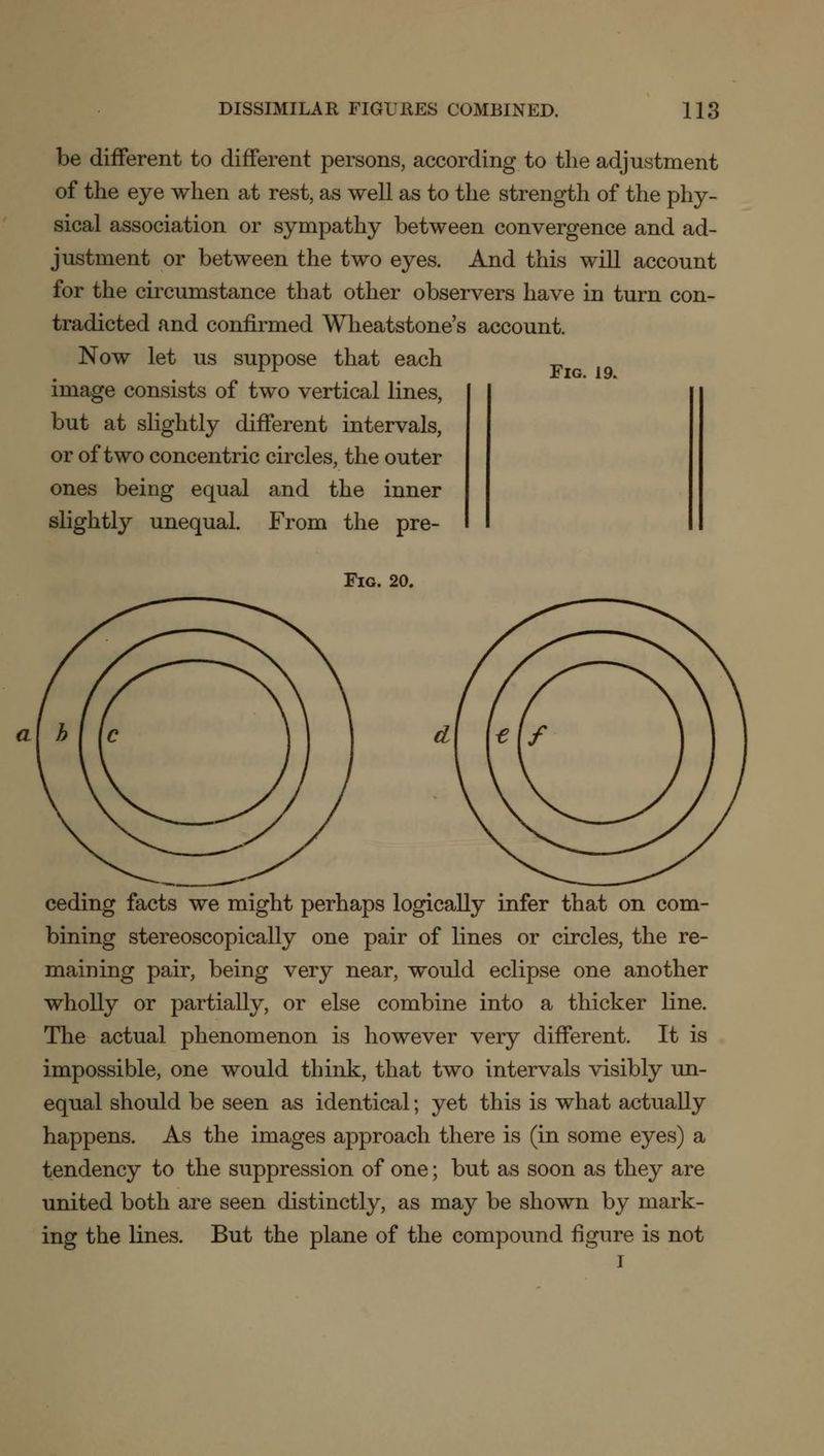 be different to different persons, according to the adjustment of the eye when at rest, as well as to the strength of the phy- sical association or sympathy between convergence and ad- justment or between the two eyes. And this will account for the circumstance that other observers have in turn con- tradicted and confirmed Wheatstone's account. Now let us suppose that each image consists of two vertical lines, but at slightly different intervals, or of two concentric circles, the outer ones being equal and the inner slightly unequal. From the pre- Fig. 19. Fig. 20. ceding facts we might perhaps logically infer that on com- bining stereoscopically one pair of lines or circles, the re- maining pair, being very near, would eclipse one another wholly or partially, or else combine into a thicker line. The actual phenomenon is however very different. It is impossible, one would think, that two intervals visibly un- equal should be seen as identical; yet this is what actually happens. As the images approach there is (in some eyes) a tendency to the suppression of one; but as soon as they are united both are seen distinctly, as may be shown by mark- ing the lines. But the plane of the compound figure is not